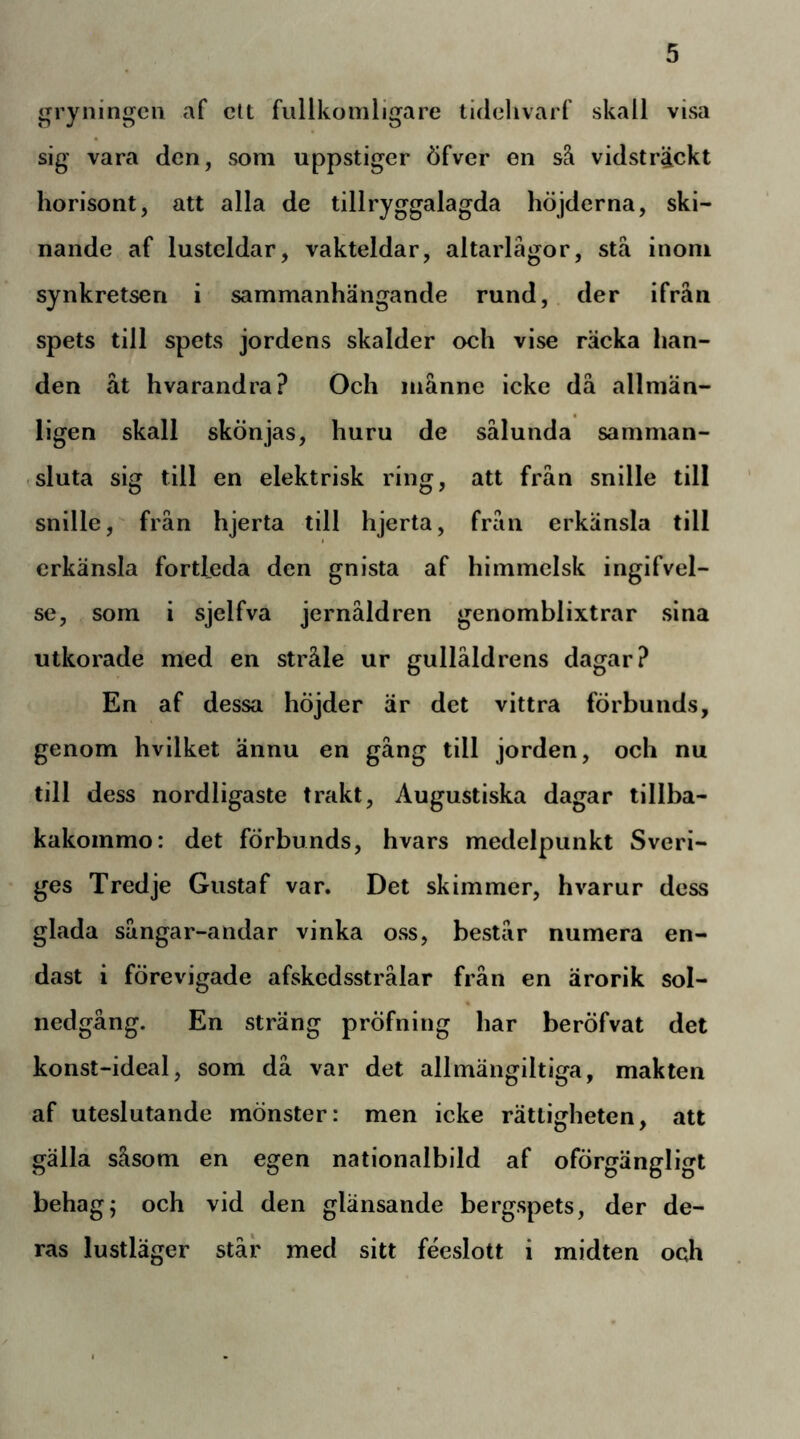 gryningen af cU fullkomligare tidelivarf skall visa sig vara den, som uppstiger öfver en så vidsträckt horisont, att alla de tillryggalagda höjderna, ski- nande af lusteldar, vakteldar, altarlägor, stå inom synkretsen i sammanhängande rund, der ifrån spets till spets jordens skalder och vise räcka lian- den åt hvarandra? Och månne icke då allmän- ligen skall skönjas, huru de sålunda samman- sluta sig till en elektrisk ring, att från snille till snille, från hjerta till hjerta, från erkänsla till erkänsla fortleda den gnista af himmelsk ingifvel- se, som i sjelfva jernåldren genomblixtrar sina utkorade med en stråle ur gullåldrens dagar? En af dessa höjder är det vittra förbunds, genom hvilket ännu en gång till jorden, och nu till dess nordligaste trakt. Augustiska dagar tillba- kakommo: det förbunds, hvars medelpunkt Sveri- ges Tredje Gustaf var. Det skimmer, hvarur dess glada sångar-andar vinka oss, består numera en- dast i förevigade afskedsstrålar från en ärorik sol- nedgång. En sträng pröfning har beröfvat det konst-ideal, som då var det allmängiltiga, makten af uteslutande mönster: men icke rättigheten, att gälla såsom en egen nationalbild af oförgängligt behag; och vid den glänsande bergspets, der de- ras lustläger står med sitt féeslott i midten och