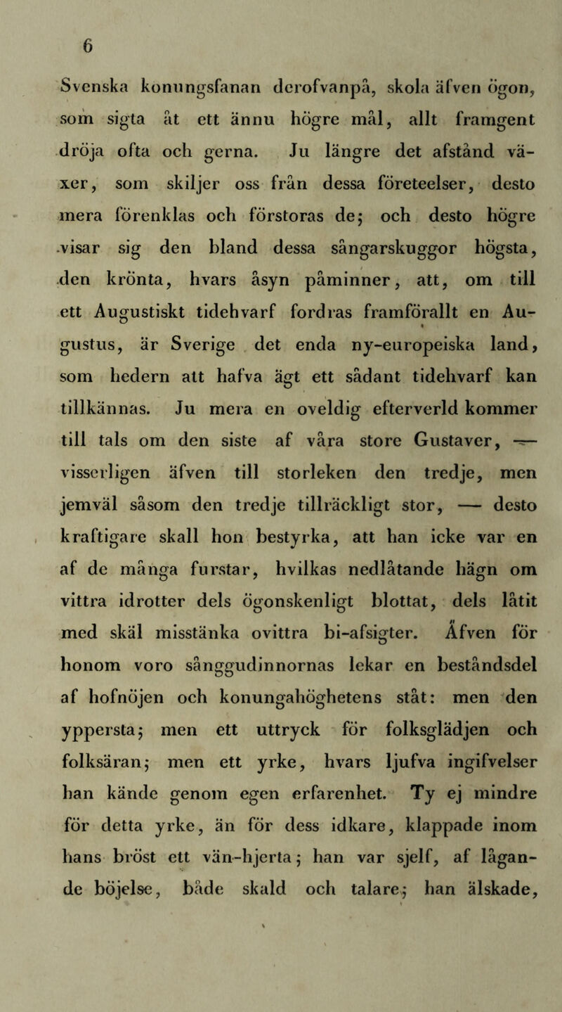 Svenska konnngsfanan clerofvanpa, skola äfven ögon, som sigla at ett ännu högre mäl, allt framgent dröja ofta och gerna. Ju längre det afstånd vä- xer, som skiljer oss från dessa företeelser, desto mera förenklas och förstoras de; och desto högre .visar sig den bland dessa sångarskuggor högsta, den krönta, hvars åsyn påminner, att, om till ett Augustiskt tidehvarf fordras framförallt en Au- gustus, är Sverige . det enda ny-europeiska land, som hedern att hafva ägt ett sådant tidehvarf kan tillkännas. Ju mera en oveldig efterverld kommer till tals om den siste af våra store Gustaver, visserligen äfven till storleken den tredje, men jemväl såsom den tredje tillräckligt stor, — desto kraftigare skall hon bestyrka, att han icke var en af de många furstar, hvilkas nedlåtande hägn om vittra idrotter dels Ögonskenligt blottat, dels låtit med skäl misstänka ovittra bi-afsigter. Äfven för honom voro sånggudinnornas lekar en beståndsdel af hofnöjen och konungahÖghetens ståt: men den yppersta; men ett uttryck för folksglädjen och folksäran; men ett yrke, hvars ljufva ingifvelser han kände genom egen erfarenhet. Ty ej mindre för detta yrke, än för dess idkare, klappade inom hans bröst ett vän-hjerta; han var sjelf, af lågan- de böjelse, både skald och talare; han älskade.
