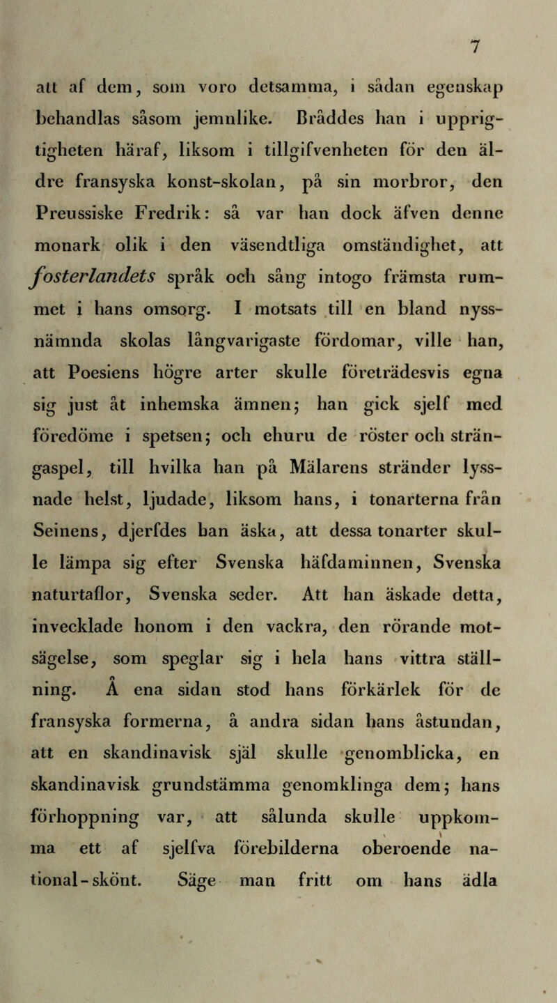 alt af clcm, som voro detsamma, i sädan egenskap behandlas såsom jemnlike. Bråddes han i upprig- tigheten häraf, liksom i tillgifvenheten för den äl- dre fransyska konst-skolan, på sin morbror, den Preussiske Fredrik: så var han dock äfven denne monark' olik i den väsendtliga omständighet, att fosterlandets språk och sång intogo främsta rum- met i hans omsorg. I motsats .till en bland nyss- nämnda skolas långvarigaste fördomar, ville • han, att Poesiens högre arter skulle företrädesvis egna sig just åt inhemska ämnen; han gick sjelf med föredöme i spetsen; och ehuru de röster och strän- gaspel, till hvilka han på Mälarens stränder lyss- nade helst, ljudade, liksom hans, i tonarterna från Seinens, djerfdes han äska, att dessa tonarter skul- le lämpa sig efter Svenska häfdarninnen, Svenska naturtaflor. Svenska seder. Att han äskade detta, invecklade honom i den vackra, den rörande mot- sägelse, som speglar sig i hela hans ^vittra ställ- ning. Å ena sidan stod hans förkärlek för de fransyska formerna, å andra sidan hans åstundan, att en skandinavisk själ skulle -genomblicka, en skandinavisk grundstämma genomklinga dem; hans förhoppning var, att sålunda skulle’ uppkom- I \ ma ett af sjelfva förebilderna oberoende na- tional-skönt. Säge man fritt om hans ädla