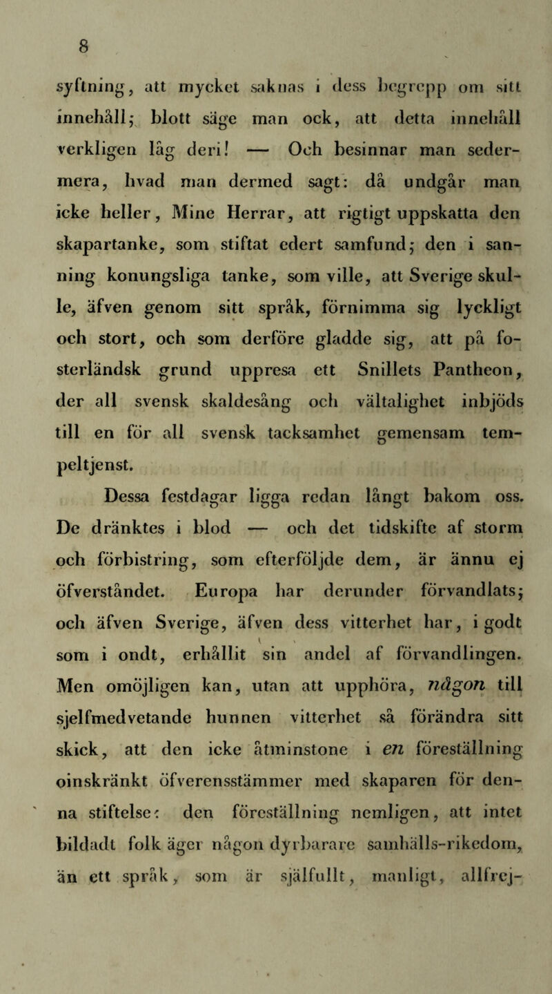 syftning, att mycket saknas i dess l)egrcpp om sitt innehällj blott säge man ock, att detta inncliall verkligen lag deri! — Och besinnar man seder- mera, hvad man derined sagt*: då undgår man icke heller, Mine Herrar, att rigtigt uppskatta den skapartanke, som stiftat edert samfund; den i san- ning konungsliga tanke, som ville, att Sverige skul- le, äfven genom sitt språk, förnimma sig lyckligt och stort, och som derföre gladde sig, att på fo- sterländsk grund uppresa ett Snillets Pantheon, der all svensk skaldesång och vältalighet inbjöds till en för all svensk tacksamhet gemensam tem- peltjenst. Dessa festdagar ligga redan långt bakom oss. De dränktes i blod — och det tidskifte af storm och förbistring, som efterföljde dem, är ännu ej öfverståndet. Europa har derunder förvandlats; och äfven Sverige, äfven dess vitterhet har, i god t y > som i ondt, erhållit sin andel af förvandlingen. Men omöjligen kan, utan att upphöra, någon till sjelfmedvetande hunnen vitterhet så förändra sitt skick, att den icke åtminstone i 671 föreställning oinskränkt öfverensstämmer med skaparen för den- na stiftelse' den föreställning nemligen, att intet bildadt folk äger någon dyrbarare samhälls-rikedom, än ett språk, som är själfullt, manligt, allfrcj-