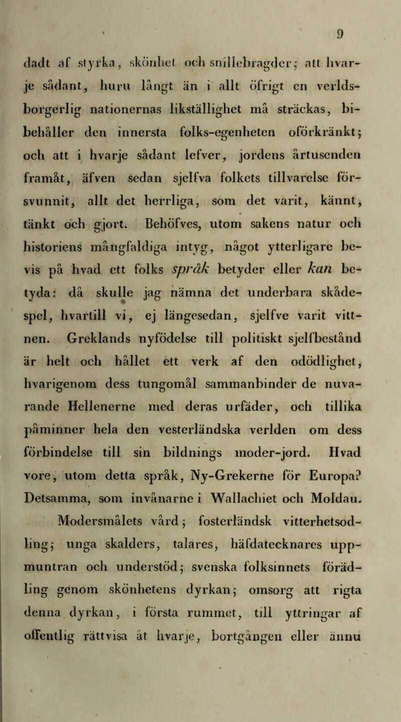 (ladt af styrka, skonlict och snHIcl)rag(]cr,' att Iivar- je sådant, huru långt än i allt öfrigt cn vcrlds- borgerlig nationernas likställighet må sträckas, bi- behåller den innersta folks-egenheten oförkränkt; och att i hvarje sådant lefver, jordens årtusenden framåt, äfven sedan sjelfva folkets tillvarelse för- svunnit, allt det herrliga, som det varit, kännt, tänkt och gjort. Behöfves, utom sakens natur och historiens mångfaldiga intyg, något ytterligare be- vis på hvad ett folks spräk betyder eller kan be- tyda; då skulle jag nämna det underbara skåde- spel, hvartill vi, ej längesedan, sjelfve varit vitt- nen. Greklands nyfödelse till politiskt sjelfbestånd är helt och hållet étt verk af den odödlighet, hvarigenom dess tungomål s^immanbinder de nuva-, rande Hellenerne med deras urfäder, och tillika påminner hela den vesterländska verlden om dess förbindelse till sin bildnings moder-jord. Hvad vore, utom detta språk, Ny-Grekerne för Europa? Detsamma, som invånarne i Wallachiet och Moldau. Modersmålets vård j fosterländsk vitterhetsod- lingj unga skalders, talares, häfdatecknares upp- muntran och understöd j svenska folksinnets föräd- ling genom skönhetens dyrkan j omsorg att rigta denna dyrkan, i första rummet, till yttringar af offentlig rättvisa åt hvarje, bortgången eller ännu