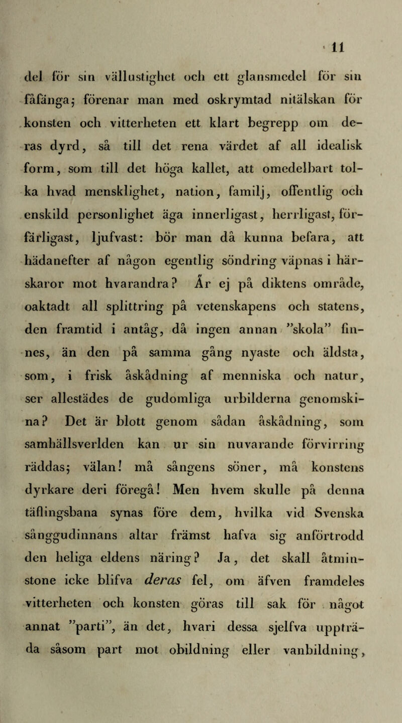 del för sin vällustighct och ett glansnicdcl för sin fåfänga,- förenar man med oskrymtad nitälskan fÖr .konsten och vitterheten ett klart begrepp om de- ras dyrd, så till det rena värdet af all idealisk -form, som till det höga kallet, att omedelbart tol- ka hvad mensklighet, nation, familj, offentlig och .enskild personlighet äga innerligast, herrligasi, för- färligast, ljufvast: bör man då kunna befara, att hädanefter af någon egentlig söndring väpnas i här- skaror mot hvarandra? Är ej på diktens område, oaktadt all splittring på vetenskapens och statens, den framtid i antåg, då ingen annan *skola” fin- nes, än den på samma gång nyaste och äldsta, som, i frisk åskådning af menniska och natur, ser allestädes de gudomliga urbilderna genomski- na? Det är blott genom sådan åskådning, som samhällsverlden kan ur sin nuvarande förvirring räddasj välan! må sångens söner, må konstens dyrkare deri föregå! Men hvem skulle på denna täflingsbana synas före dem, hvilka vid Svenska sånggudinnans altar främst hafva sig anförtrodd den heliga eldens näring? Ja, det skall åtmin- stone icke blifva deras fel, om äfven framdeles -vitterheten och konsten göras till sak för . något annat ’'parti”, än det, hvari dessa sjelfva uppträ- da såsom part mot obildning eller vanbildning.