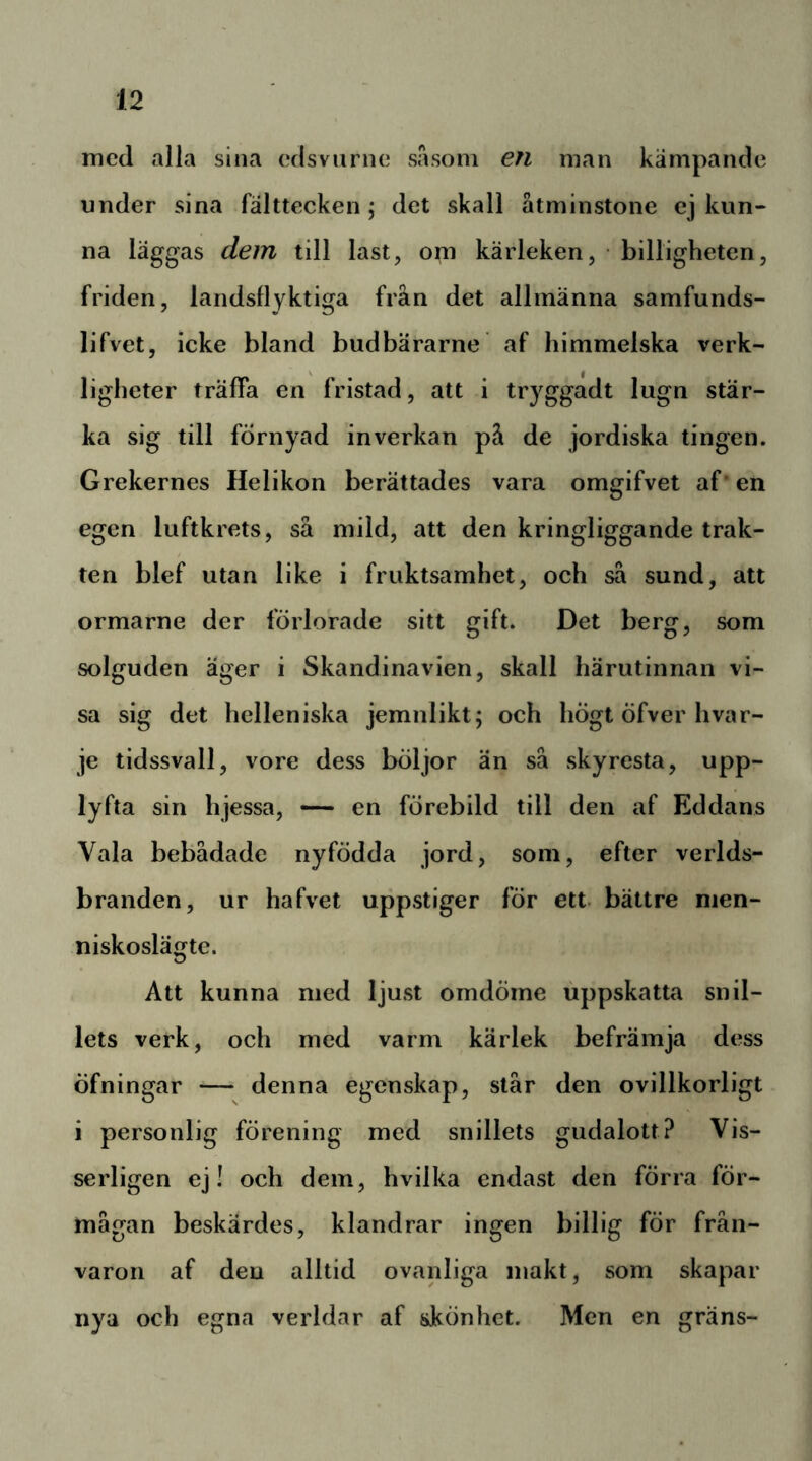 med alla sina edsvurne sasoni en man kämpande under sina fälttecken; det skall åtminstone ej kun- na läggas dem till last, om kärleken, • billigheten, friden, landsflyktiga från det allmänna samfunds- lifvet, icke bland budbärarne af himmelska verk- ligheter träffa en fristad, att i tryggadt lugn stär- ka sig till förnyad inverkan på de jordiska tingen. Grekernes Helikon berättades vara omgifvet af* en egen luftkrets, så mild, att den kringliggande trak- ten blef utan like i fruktsamhet, och så sund, att ormarne der förlorade sitt gift. Det berg, som solguden ager i Skandinavien, skall härutinnan vi- sa sig det helleniska jemnlikt; och hÖgt öfver hvar- je tidssvall, vore dess böljor än så skyresta, upp- lyfta sin hjessa, — en förebild till den af Eddans Vala bebådade nyfödda jord, som, efter verlds- branden, ur hafvet uppstiger för ett bättre nien- niskoslägte. Att kunna med ljust omdöme uppskatta snil- lets verk, och med varm kärlek befrämja dess öfningar — denna egenskap, står den ovillkorligt i personlig förening med snillets gudalott? Vis- serligen ej! och dem, hvilka endast den förra för- mågan beskärdes, klandrar ingen billig för från- varon af den alltid ovanliga makt, som skapar iiya och egna verldar af skönhet. Men en gräns-