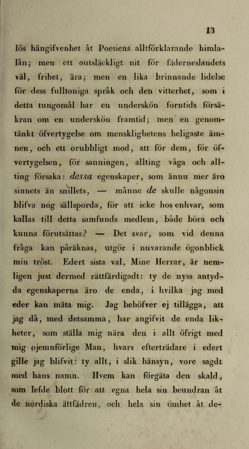 lös hängifvenhet ät Poesiens alltförklarande himla- lån; men ett outsläckligt nit för fäderneslandets väl, frihet, äraj men en lika brinnande lidelse för dess fulltoniga språk och den vitterhet, som i detta tungomål har en underskön forntids försä- kran om en underskön framlid; men* en genom- tänkt öfvertygelse om mensklighetens heligaste äm- nen, och ett orubbligt mod, att för dem, för öf- vertygelsen, för sanningen, allting väga och all- ting försaka: dessa egenskaper, som ännu mer äro sinnets än snillets, — månne de skulle någonsin blifva nog sällsporda, för att icke hos enhvar, som kallas till detta samfunds medlem, både böra och kunna förutsättas? — Det svar, som vid denna fråga kan påräknas, utgör i nuvarande Ögonblick min tröst. Edert sista val, Mine Herrar, är nem- ligen just dermed rättfördigadt: ty de nyss antyd- da egenskaperna äro de enda, i hvilka jag med eder kan mäta mig. Jag behöfver ej tillägga, att jag då, med detsamma, har angifvit de enda lik- heter, som ställa mig nära den i allt öfrigt med mig pjemnförlige Man, hvars efterträdare i edert gille jag blifvit: ty allt, i slik hänsyn, vore sagdt med hans namn. Hvem kan förgäta den skald, som lefde blott för att egna hela sin beundran åt de nordiska ättfädren, och hela sin ömhet åt de-