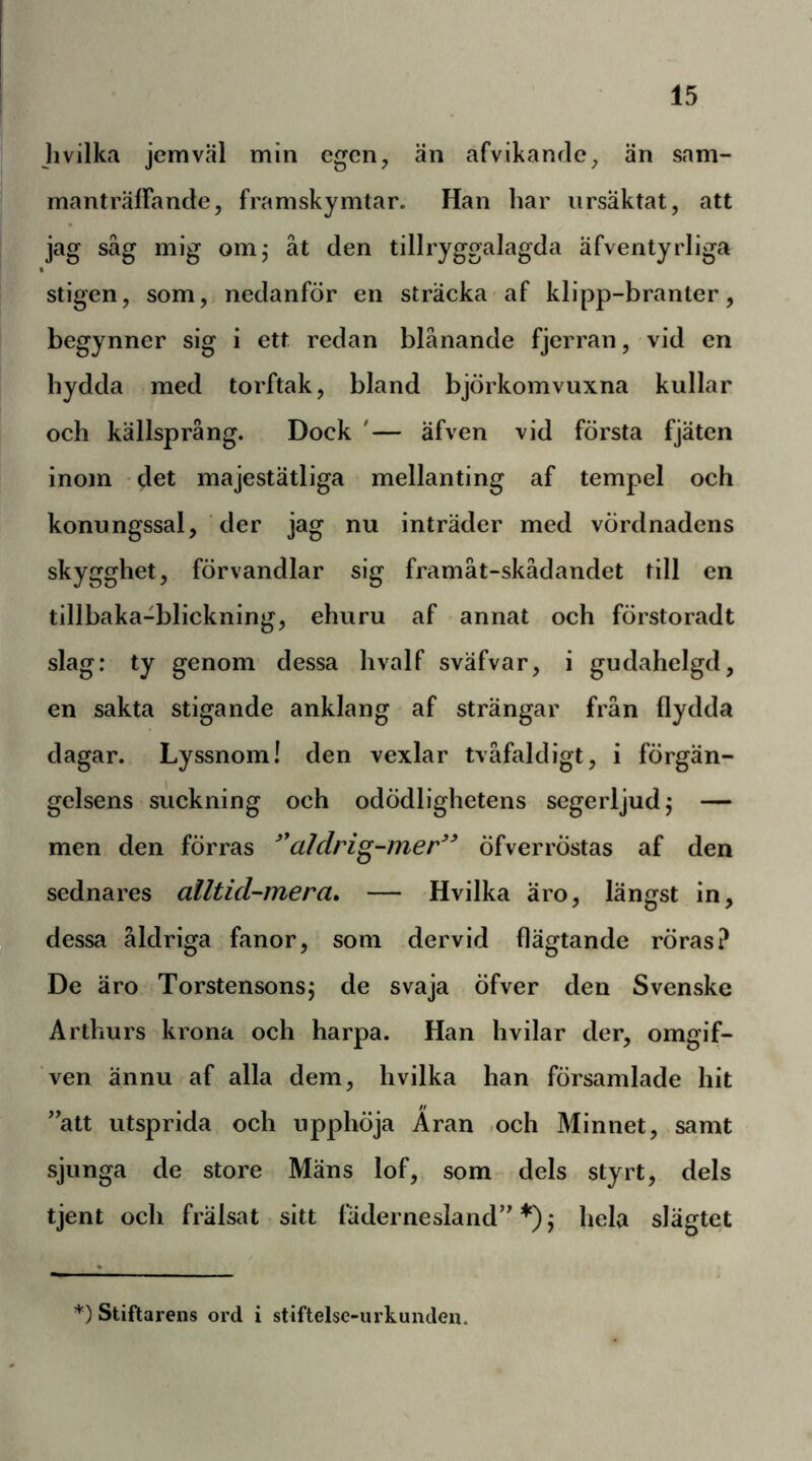 Jivilka jemväl min egen, än afvikanrle, än sam- manträlFande, framskymtar. Han har ursäktat, att jag såg mig om,* åt den tillryggalagda äfventyrliga stigen, som, nedanför en sträcka-af klipp-branter, begynner sig i ett redan blånande fjerran, vid en hydda med torftak, bland björkomvuxna kullar och källsprång. Dock '— äfven vid första fjäten inom ' det majestätliga mellanting af tempel och konungssal, der jag nu inträder med vördnadens skygghet, förvandlar sig framåt-skådandet till en tillbaka-blickning, ehuru af annat och förstoradt slag: ty genom dessa hvalf sväfvar, i gudahelgd, en sakta stigande anklang af strängar från flydda dagar. Lyssnom! den vexlar tvåfaldigt, i förgän- gelsens suckning och odödlighetens segerljud j — men den förras ^*aldrig-mer^^ öfverröstas af den sednares alltid-mera» — Hvilka äro, längst in, dessa åldriga fanor, som dervid flägtande röras? De äro Torstensonsj de svaja öfver den Svenske Arthurs krona och harpa. Han hvilar der, omgif- ven ännu af alla dem, hvilka han församlade hit ”att utsprida och upphöja Aran .och Minnet, samt sjunga de store Mäns lof, som dels styrt, dels tjent och fralsat sitt fädernesland” j hela slägtet *) Stiftarens ord i stiftelse-urkunden.