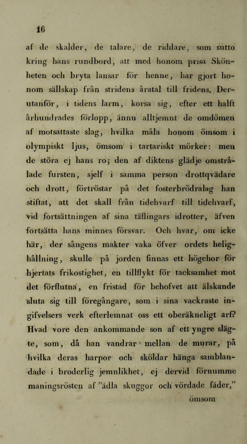 af tle skalder, de talare,' de riddare, som sutto kring hans rnndbord, att med honom prisa Skön- heten och bryta lansar för henne, har gjort ho- nom sällskap frän stridens åratal till fridens., Dcr- utanför, i tidens larm, korsa sig, efter ett halft århundrades förlopp, ännu alltjemnt de omdömen af motsattaste slag, hvilka måla honom ömsom i olympiskt ljus, ömsom i tartariskt mörker: men de störa ej hans roj den af diktens glädje omstrå- lade fursten, sjelf i samma person drottqvädare och drott, förtröstar på det fosterbrödralag han stiftat, att det skall från tidehvarf till tidehvarf, vid fortsättningen af sina täflingars idrotter, äfven fortsätta hans minnes försvar. Och hvar, om icke här, der sångens makter vaka öfver ordets helig- hållning, skulle på jorden finnas ett högehor för hjertats frikostighet, en tillflykt för tacksamhet mot det förflutna, en fristad för behofvet att älskande sluta sig till föregångare, som i sina vackraste in- gifvelsers verk efterlemnat oss ett oberäkneligt arf? Hvad vore den ankommande son af ett yngre släg- -te, som, då han vandrar* mellan de murar, på 'hvilka deras harpor och sköldar hänga samblan- dade i broderlig jemnlikhet, ej dervid förnumme maningsrösten af '^ädla skuggor och vördade fäder,” omsorn