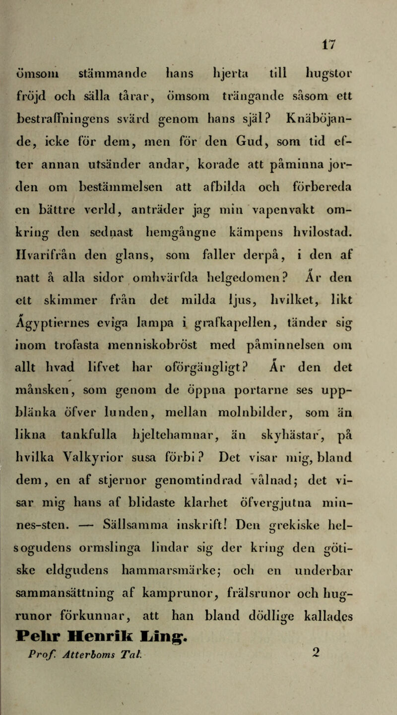 I ömsom stämmande lians hjerta till liugstor fröjd och sälla tårar, ömsom trängande såsom ett bestraffningens svärd genom hans själ? KnäbÖjan- de, icke för dem, men för den Gud, som lid ef- ter annan utsänder andar, korade att påminna jor- den om bestämmelsen att afbilda och förbereda en bättre verld, anträder jag min vapenvakt om- kring den sednast hemgångne kämpens hvilostad. Hvarifråu den glans, som faller derpå, i den af natt å alla sidor omhvärfda helgedomen? Ar den ett skimmer från det milda ljus, hvilket, likt Agyptiernes eviga lampa i grafkapellen, tänder sig inom trofasta menniskobröst med påminnelsen om allt hvad lifvet har oförgängligt? Är den det månsken, som genom de öppna portarne ses upp- blänka Öfver lunden, mellan molnbilder, som än likna tankfulla hjeltchamnar, än skyhästar', på jhvilka Valkyrior susa förbi? Det visar mig, bland dem, en af stjernor genomtindrad vålnad; det vi- sar mig hans af blidaste klarhet öfvergjutna min- nes-sten. — Sällsamma inskrift! Den rekiske hel- O sogudens ormslinga lindar sig der kring den göti- ske eldgudens hammarsmärke; och en underbar sammansättning af kamprunor, frälsrunor och hug- runor förkunnar, att han bland dödlige kallades Pelir Henrik Prof. Atterboms Tal. 2