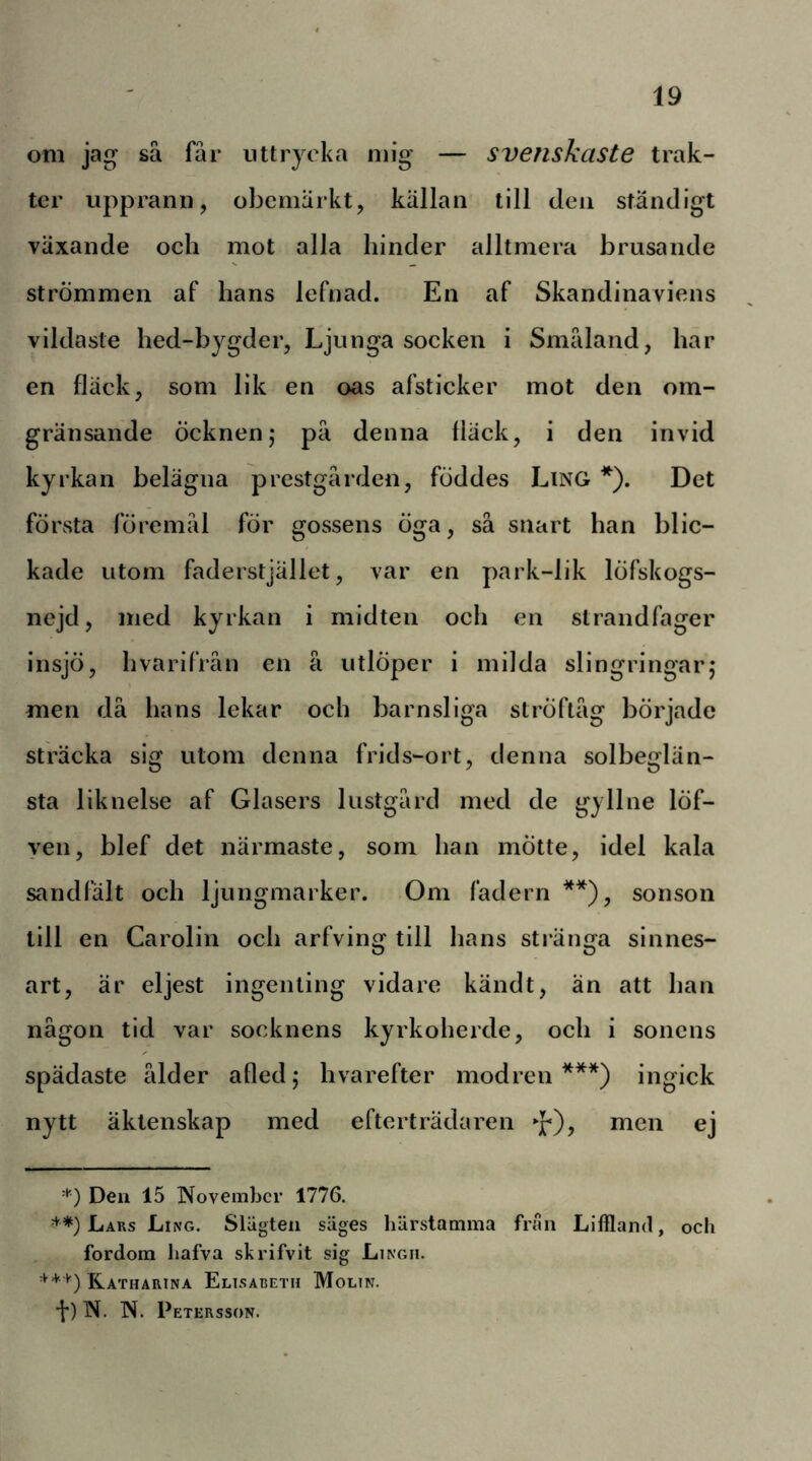 om jag sä fär uttrycka mig — svenskaste trak- ter upprann, obemärkt, källan till den ständigt växande och mot alla hinder alltmera brusande strömmen af hans lefnad. En af Skandinaviens vildaste hed-bygder. Ljunga socken i Smaland, har en fläck, som lik en oas afsticker mot den om- gränsande öcknenj pä denna fläck, i den invid kyrkan belägna prestgärden, föddes Ling *). Det föi\sta föremal för gossens öga, sä snart han blic- kade utom faderstjället, var en park-lik löfskogs- nejd, med kyrkan i midten och en strandfager insjö, hvarifrån en å utlöper i milda slingringar; men dä hans lekar och barnsliga ströftäg började sträcka sig utom denna frids-ort, denna solbeglän- sta liknelse af Glasers liistgärd med de gyllne löf- yen, blef det närmaste, som han mötte, idel kala sandfält och ljungmarker. Om fadern **), sonson till en Carolin och arfving till hans stränga sinnes- art, är eljest ingenting vidare kändt, än att han nägon tid var socknens kyrkoherde, och i sonens spädaste älder afled; hvarefter modren***) ingick nytt äktenskap med efterträdaren »J*), men ej -•') Den 15 November 1776. Laks Ling. Slägten säges härstamma fran Liffland, och fordom hafva skrifvit sig Lingh. ^Katharina Elisabeth Moltn. •f) N. N. Petersson.