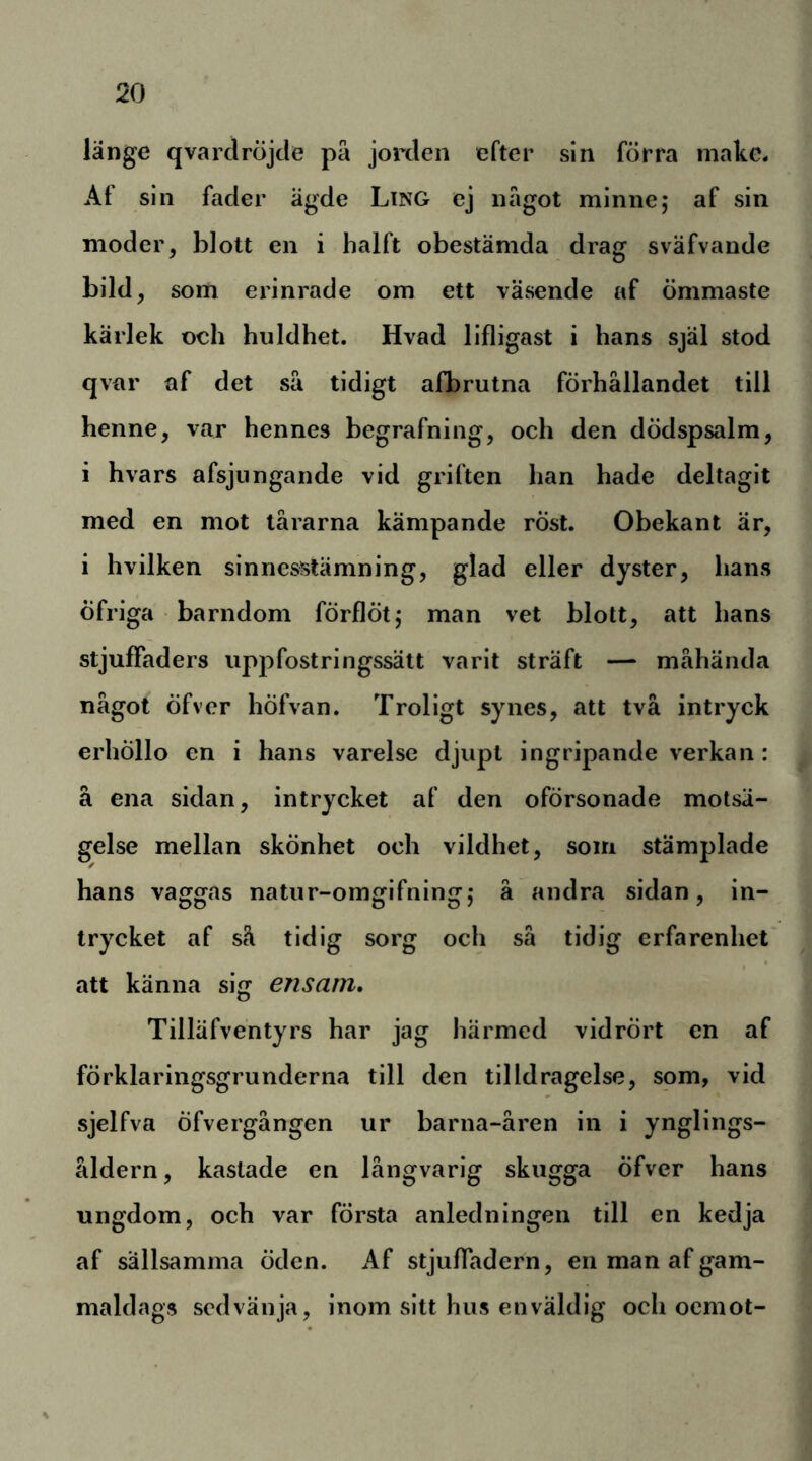 länge qvardröjcle på jorden efter sin förra make. Af sin fader ägde Ling ej något minne; af sin moder, blott en i halft obestämda drag sväfvande bild, som erinrade om ett väsende af ömmaste kärlek och huldhet. Hvad lifligast i hans själ stod qvar af det så tidigt afbrutna förhållandet till henne, var hennes begrafning, och den dödspsalm, i hvars afsjungande vid griften han hade deltagit med en mot tårarna kämpande rÖst. Obekant är, i hvilken sinnesstämning, glad eller dyster, hans öfriga barndom förflöt; man vet blott, att hans stjuffaders uppfostringssätt varit sträft — måhända något öfver höfvan. Troligt synes, att två intryck erhÖllo en i hans varelse djupt ingripande verkan: å ena sidan, intrycket af den oförsonade motsä- gelse mellan skönhet och vildhet, som stämplade hans vaggas natur-omgifning; å andra sidan, in- trycket af så tidig sorg och så tidig erfarenhet att känna sig ensam, Tilläfventyrs har jag härmed vidrört en af förklaringsgrunderna till den tilldragelse, som, vid sjelfva öfvergången ur barna-åren in i ynglings- åldern, kastade en långvarig skugga öfver hans ungdom, och var första anledningen till en kedja af sällsamma öden. Af stjufladern, en man af gam- maldags sedvänja, inom sitt hus enväldig och oemot-
