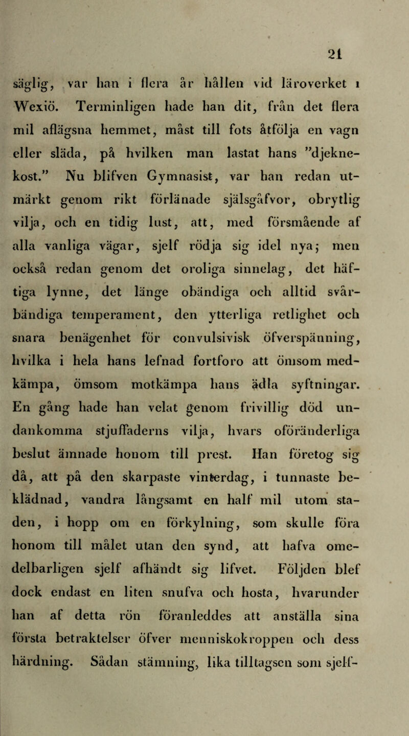 säglig, ,var han i flera år hållen vid läroverket i Wexiö. Terminligen hade han dit, från det flera mil aflägsna hemmet, måst till fots åtfölja en vagn eller släda, på hvilken man lastat hans ”djekne- kost.’* Nu blifven Gymnasist, var han redan ut- märkt genom rikt förlänade själsgåfvor, obrytlig vilja, och en tidig lust, att, med försmående af alla vanliga vägar, sjelf rödja sig idel nyaj men också redan genom det oroliga sinnelag, det häf- tiga lynne, det länge obändiga och alltid svår- bändiga temperament, den ytterliga retlighet och snara benägenhet för coiivulsivisk öfverspänning, hvilka i hela hans lefnad fortforo att ömsom med- kämpa, ömsom motkämpa hans ädla syftningar. En gång hade han velat genom frivillig död un- dankomma stjuffaderns vilja, hvars oföränderliga beslut ämnade honom till prest. Han företog sig då, att på den skarpaste vinterdag, i tunnaste be- klädnad, vandra långsamt en half mil utom sta- den, i hopp om en förkylning, som skulle föra honom till målet utan den synd, att hafva ome- delbarligen sjelf afhändt sig lifvet. Följden blef dock endast en liten snufva och hosta, hvariinder han af detta rön föranleddes att anställa sina lörsta betraktelser öfver meiiniskokroppen och dess härdning. Sådan stämning, lika tilltagscn som sjelf-
