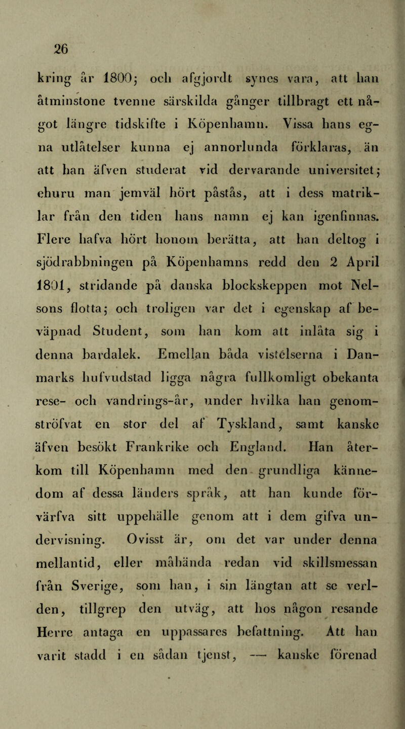 kring ar 1800j och argjorJt synes vara, att han åtminstone tvenne särskilda gånger lillbragt ett nå- got längre tidskifte i Köpenhamn. Vissa hans eg- na utlåtelser kunna ej annorlunda förklaras, än att han äfven studerat rid dervarande universitet,* ehuru man jemväl hört påstås, att i dess matrik- lar från den tiden hans namn ej kan igenfinnas. Flere hafva hört honom berätta, att han deltog i sjödrabbningen på Köpenhamns redd den 2 April 1801, stridande på danska blockskeppen mot Nel- sons flotta,* och troligen var det i egenskap af be- väpnad Student, som han kom att inlåta sig i denna bardalek. Emellan båda vistelserna i Dan- marks hufvudstad ligga några fullkomligt obekanta rese- och vand rings-år, under h vilka han genom- ströfvat en stor del af Tyskland, samt kanske äfven besökt Frankrike och England. Han åter- kom till Köpenhamn med den - grundliga känne- dom af dessa länders språk, att han kunde för- värfva sitt uppehälle genom att i dem gifva un- dervisning. Ovisst är, om det var under denna mellantid, eller måhända redan vid skillsmessan från Sverige, som han, i sin längtan att se verl- den, tillgrep den utväg, att hos någon resande Herre antaga en uppassares befattning. Att han varit stadd i en sådan tjenst, — kanske förenad