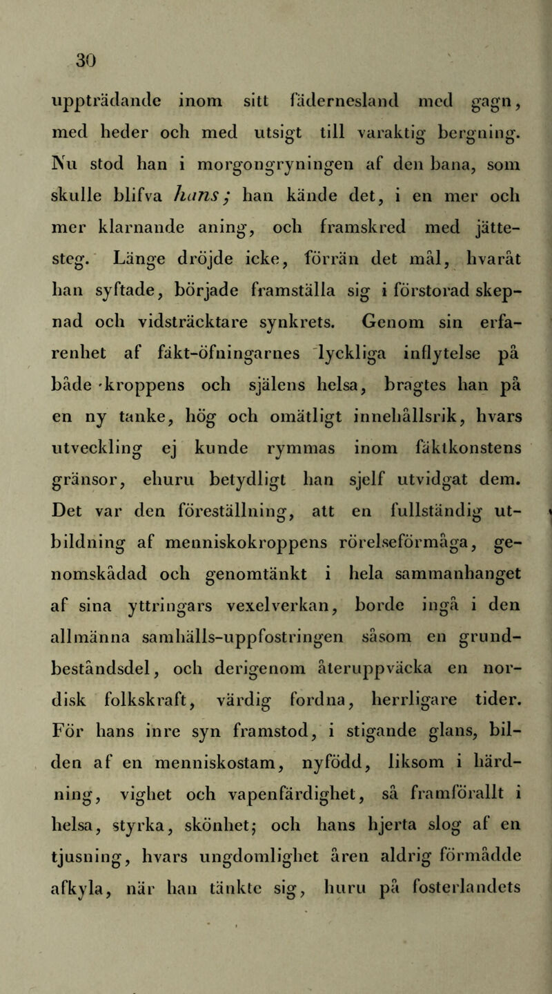uppträdande inom sitt fädernesland med gagn, med heder och med utsig^t till varaktig bergning. Nu stod han i morgongryningen af den bana, som skulle blifva hans^ han kände det, i en mer och mer klarnande aning, och framskred med jätte- steg.' Länge drÖjde icke, förrän det mål, hvaråt han syftade, började framställa sig i förstorad skep- nad och vidsträcktare synkrets. Genom sin erfa- renhet af fäkt-öfningarnes 'lyckliga inflytelse på både 'kroppens och själens helsa, bragtes han på en ny tanke, hög och omätligt innehållsrik, hvars utveckling ej kunde rymmas inom fäklkonstens gränsor, ehuru betydligt han sjelf utvidgat dem. Det var den föreställning, att en fullständig ut- bildning af menniskokroppens rörelseförmåga, ge- nomskådad och genomtänkt i hela sammanhanget af sina yttringars vexelverkan, borde ingå i den allmänna samhälls-uppfostringen såsom en grund- beståndsdel, och derigenom återuppväcka en nor- disk folkskraft, värdig fordna, herrligare tider. För hans inre syn framstod, i stigande glans, bil- den af en menniskostam, nyfödd, liksom i härd- ning, vighet och vapenfärdighet, så framförallt i helsa, styrka, skönhet,* och hans hjerta slog af en tjusning, hvars ungdomlighet åren aldrig förmådde afkyla, när han tänkte sig, huru på fosterlandets