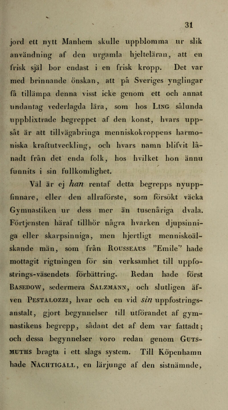 jord ett nytt Manlicm sk Lille nppbloinma ur slik användning af den urgamla hjelteläran, att en frisk själ bor endast i en frisk kropp. Det var med brinnande önskan, att pä Sveriges ynglingar få tillämpa denna visst icke genom ett och annat undantag vederlagda lära, som bos Ling sålunda uppblixtrade begreppet af den konst, hvars upp- såt är att till vägabringa menniskokroppcns harmo- niska kraftutveckling, och hvars namn blifvit lå- nadt från det’ enda folk, hos hvilket hon ännu funnits i sin fullkomlighct. Väl är ej han rentaf detta begrepps nyupp- finnare, eller den allraförste, som försökt väcka Gymnastiken ur dess mer än tusenåriga dvala. Förtjensten häraf tillhör några hvarken djupsinni- ga eller skarpsinniga, men hjertligt mcnniskoäl- skande män, som från Rousseaus ”Emilc*' hade mottagit rigtningen för sin verksamhet till uppfo- strings-väsendets förbättring. Redan hade först Dasedow, sedermera Saezmann, och slutligen äf- ven Pestalozzi, hvar och en vid sin uppfostrings- anstalt, gjort begynnelser till utförandet af gym- nastikens begrepp, sådant det af dem var fattadt 5 och dessa begynnelser voro redan genom Guts- MUTHS bragta i ett slags system. Till Köpenhamn hade Nachtigall, en lärjunge af den sistnämnde.