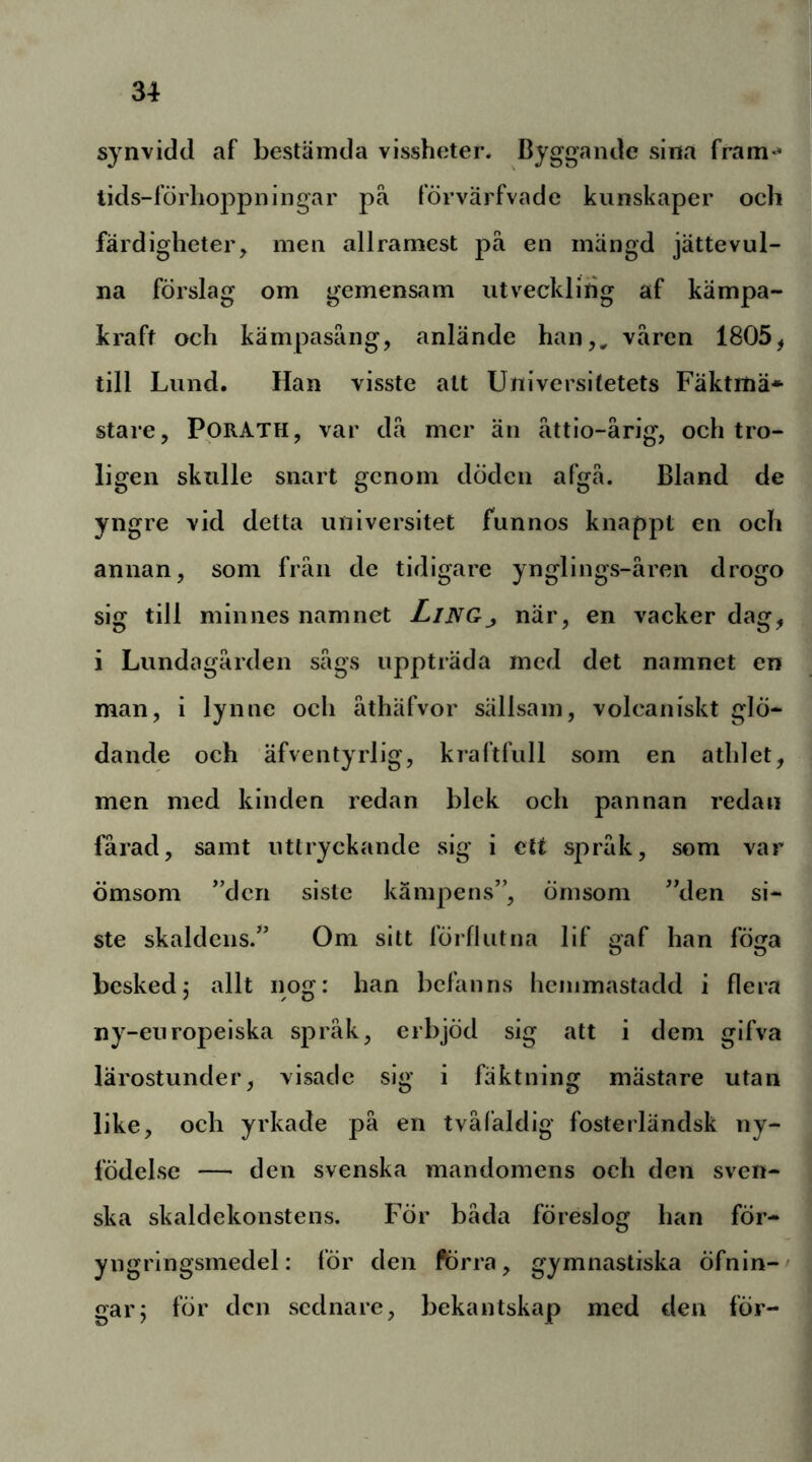 synvidd af bestämda vissheter* Byggande sina fram* lids-förhoppningar pä förvärfvade kunskaper och färdigheter, men allramest pä en mängd jättevul- na förslag om gemensam utveckling af kämpa- kraft och kämpasäng, anlände han,, värcn 1805^ till Lund. Han visste att Universitetets Fäktmä* stare, PORATH, var dä mer än ättio-årig, och tro- ligen skulle snart genom döden afgä. Bland de yngre vid detta universitet funnos knappt en och annan, som frän de tidigare ynglings-ären drogo sig till minnes namnet LiNGj när, en vacker dag, i Lundagärden sägs uppträda rncd det namnet en man, i lynne och äthäfvor sällsam, volcaniskt glö- dande och äfventyrlig, kraftfull som en athlet, men med kinden redan blek och pannan redan fårad, samt uttryckande sig i ett spräk, som var ömsom ”den siste kämpens”, ömsom ”den si- ste skaldens.” Om sitt förflutna lif gaf han föga besked5 allt nog: han befanns hcinmastadd i flera ny-europeiska spräk, erbjöd sig att i dem gifva lärostunder, visade sig i fäktning mästare utan like, och yrkade pä en tväläldig fosterländsk ny- födelse — den svenska mandomens och den sven- ska skaldekonstens. För båda föreslog han för- yngringsmedel: för den ftirra, gymnastiska öfnin-' gar; för den sednare, bekantskap med den för-