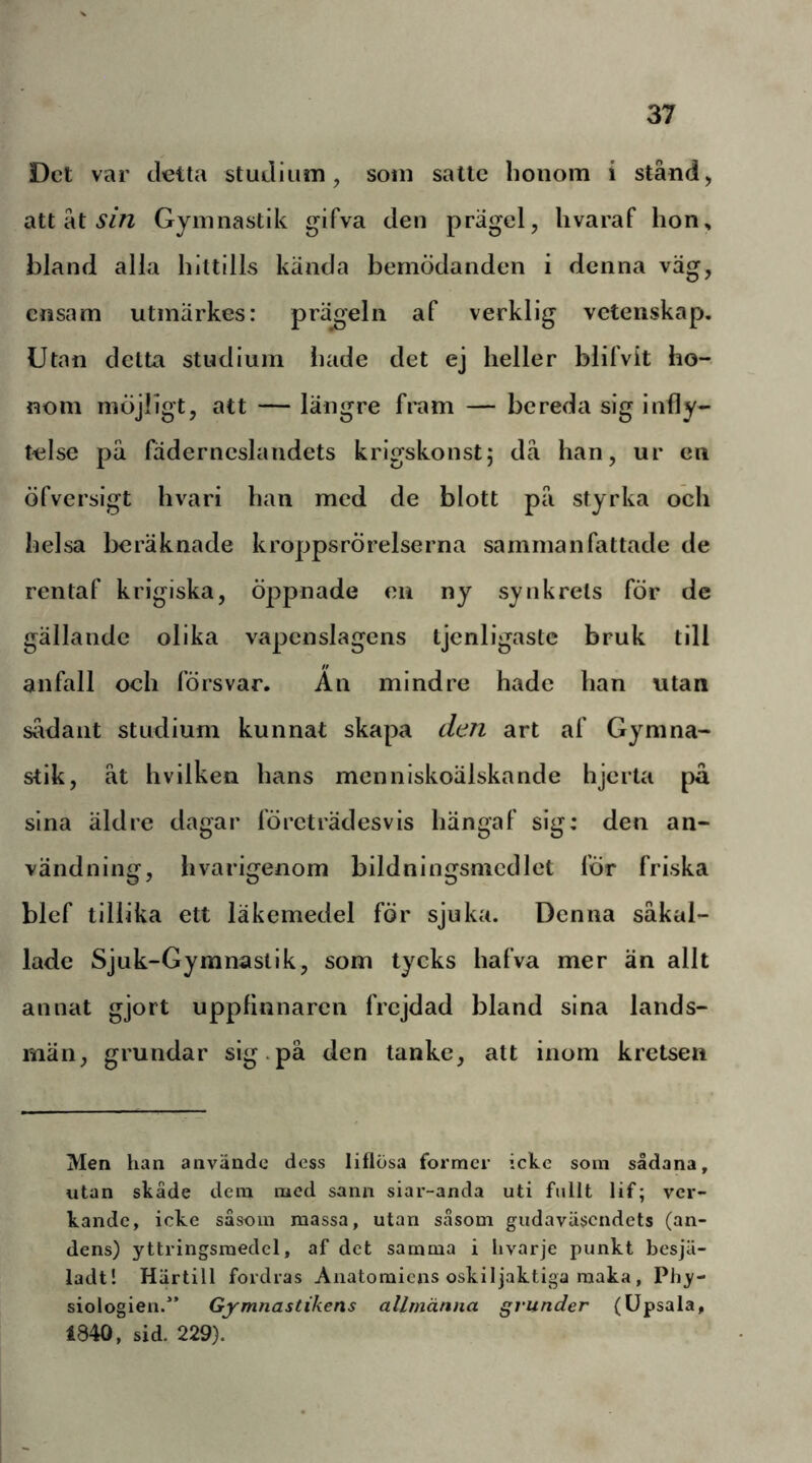 Det var detta studium, som satte honom i stånd, att åt Gymnastik gifva den prägel, livaraf hon, bland alla hittills kända bemödanden i denna väg, ensam utmärkes: prägeln af verklig vetenskap. Utan detta studium hade det ej heller blilVit ho- nom möjligt, att — längre fram — bereda sig infly- telse på fäderneslandets krigskonst; då han, ur en öfverslgt hvari han med de blott på styrka och helsa beräknade kroppsrörelserna sammanfattade de rentaf krigiska, öppnade en ny synkrets för de gällande olika vapenslagens tjenligastc bruk till anfall och försvar. An mindre hade han utan sådant studium kunnat skapa den art af Gymna- stik, åt hvilken hans mennlskoälskande hjerta på sina äldre dagar företrädesvis hängaf sig: den an- vändning, hvarigenom bildnlngsmcdlet för friska blef tillika ett läkemedel fÖr sjuka. Denna såkal- lade Sjuk-Gymnastlk, som tycks hafva mer än allt annat gjort uppfinnaren frejdad bland sina lands- män, grundar sig.på den tanke, att inom kretsen Men han använde dess liflösa former icke som sådana, utan skåde dera med sann siar-anda uti fullt lif; ver- kande, icke såsom massa, utan såsom gudaväsendets (an- dens) yttringsmedel, af det samma i hvarje punkt besjä- ladt! Härtill fordras Anatomiens oskiljaktiga maka, Phy- siologien.” Gymnastikens allmänna grunder (Upsala, 1840, sid. 229).