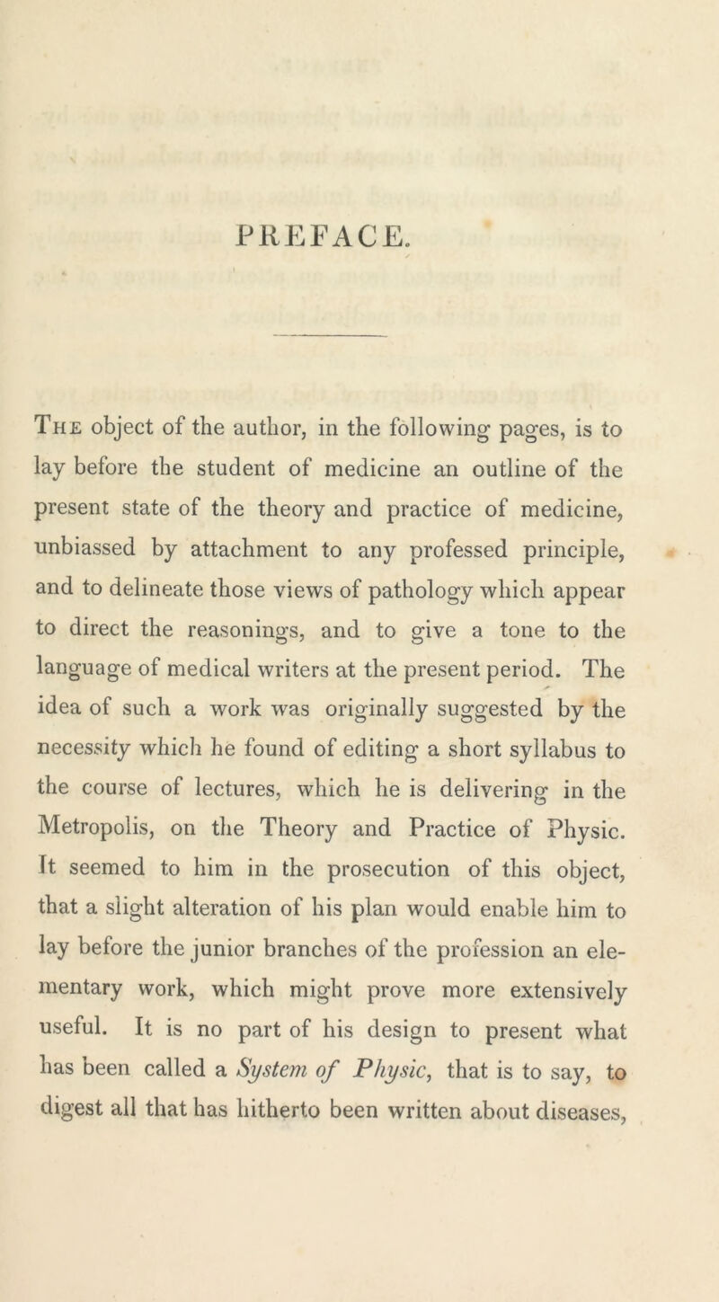 PREFACE. The object of the author, in the following pages, is to lay before the student of medicine an outline of the present state of the theory and practice of medicine, unbiassed by attachment to any professed principle, and to delineate those views of pathology which appear to direct the reasonings, and to give a tone to the language of medical writers at the present period. The idea of such a work was originally suggested by the necessity which he found of editing a short syllabus to the course of lectures, which he is delivering in the Metropolis, on the Theory and Practice of Physic, ft seemed to him in the prosecution of this object, that a slight alteration of his plan would enable him to lay before the junior branches of the profession an ele- mentary work, which might prove more extensively useful. It is no part of his design to present what has been called a System of Physic, that is to say, to digest all that has hitherto been written about diseases,