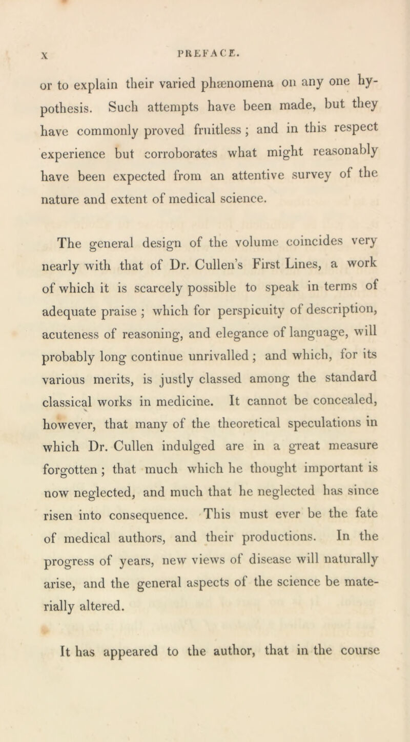 or to explain their varied phenomena on any one hy- pothesis. Such attempts have been made, but they have commonly proved fruitless ; and in this respect experience but corroborates what might reasonably have been expected from an attentive survey of the nature and extent of medical science. The general design of the volume coincides very nearly with that of Dr. Cullen s First Lines, a work of which it is scarcely possible to speak in terms ol adequate praise ; which for perspicuity ol description, acuteness of reasoning, and elegance of language, will probably long continue unrivalled ; and which, lor its various merits, is justly classed among the standard classical works in medicine. It cannot be concealed, however, that many of the theoretical speculations in which Dr. Cullen indulged are in a great measure forgotten ; that much which he thought important is now neglected, and much that he neglected has since risen into consequence. This must ever be the fate of medical authors, and their productions. In the progress of years, new views ol disease will naturally arise, and the general aspects ol the science be mate- rially altered. It has appeared to the author, that in the course