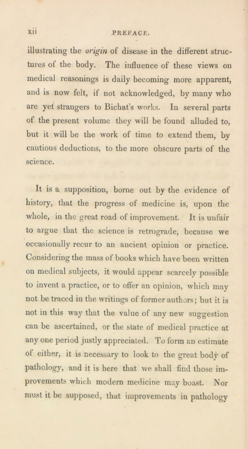 illustrating the origin of disease in the different struc- tures ol the body. The influence of these views on medical reasonings is daily becoming more apparent, and is now felt, if not acknowledged, by many who are yet strangers to Bichat’s works. In several parts of the present volume they will be found alluded to, but it will be the work of time to extend them, by cautious deductions, to the more obscure parts of the science. It is a supposition, borne out by the evidence of history, that the progress of medicine is, upon the whole, in the great road of improvement. It is unfair io argue that the science is retrograde, because we occasionally recur to an ancient opinion or practice. Considering the mass ot books which have been written on medical subjects, it would appear scarcely possible to invent a practice, or to offer an opinion, which may not be traced in the writings of former authors; but it is not in this way that the value of any new suggestion can be ascertained, or the state of medical practice at any one period justly appreciated. To form an estimate ot either, it is necessary to look to the great body of pathology, and it is here that we shall find those im- provements which modern medicine may boast. Nor must it be supposed, that improvements in pathology