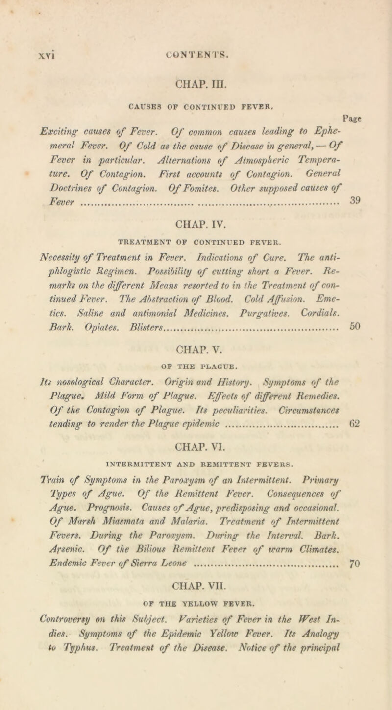 CHAP. III. CAUSES OF CONTINUED FEVER, Page Exciting causes of Fever. Of common causes leading to Ephe- meral Fever. Of Cold as the cause of Disease in general, — Of Fever in particular. Alternations of Atmospheric Tempera- ture. Of Contagion. First accounts of Contagion. General Doctrines of Contagion. Of Fomites. Other supposed causes of Fever , 39 CHAP. IV. TREATMENT OF CONTINUED FEVER. Necessity of Treatment in Fever. Indications of Cure. The anti- phlogistic Regimen. Possibility of cutting short a Fever. Re- marks on the different Means resorted to in the Treatment of con- tinued Fever. The Abstraction of Blood. Cold Affusion. Eme- tics. Saline and antimonial Medicines. Purgatives. Cordials. Bark. Opiates. Blisters 50 CHAP. V. OF THE PLAGUE. Its nosological Character. Origin and History. Symptoms of the Plague. Mild Form of Plague. Effects of different Remedies. Of the Contagion of Plague. Its peculiarities. Circumstances tending to render the Plague epidemic 62 CHAP. VI. INTERMITTENT AND REMITTENT FEVERS. Train of Symptoms in the Paroxysm of an Intermittent. Primary Types of Ague. Of the Remittent Fever. Consequences of Ague. Prognosis. Causes of Ague, predisposing and occasional. Of Marsh Miasmata and Malaria. Treatment of Intermittent Fevers. During the Paroxysm. During the Interval. Bark. Arsenic. Of the Bilious Remittent Fever of tcarm Climates. Endemic Fever of Sierra Leone 70 CHAP. VII. OF THE YELLOW FEVER. Controversy on this Subject. Varieties of Fever in the West In- dies. Symptoms of the Epidemic Yellow Fever. Its Analogy to Typhus. Treatment of the Disease. Notice of the principal