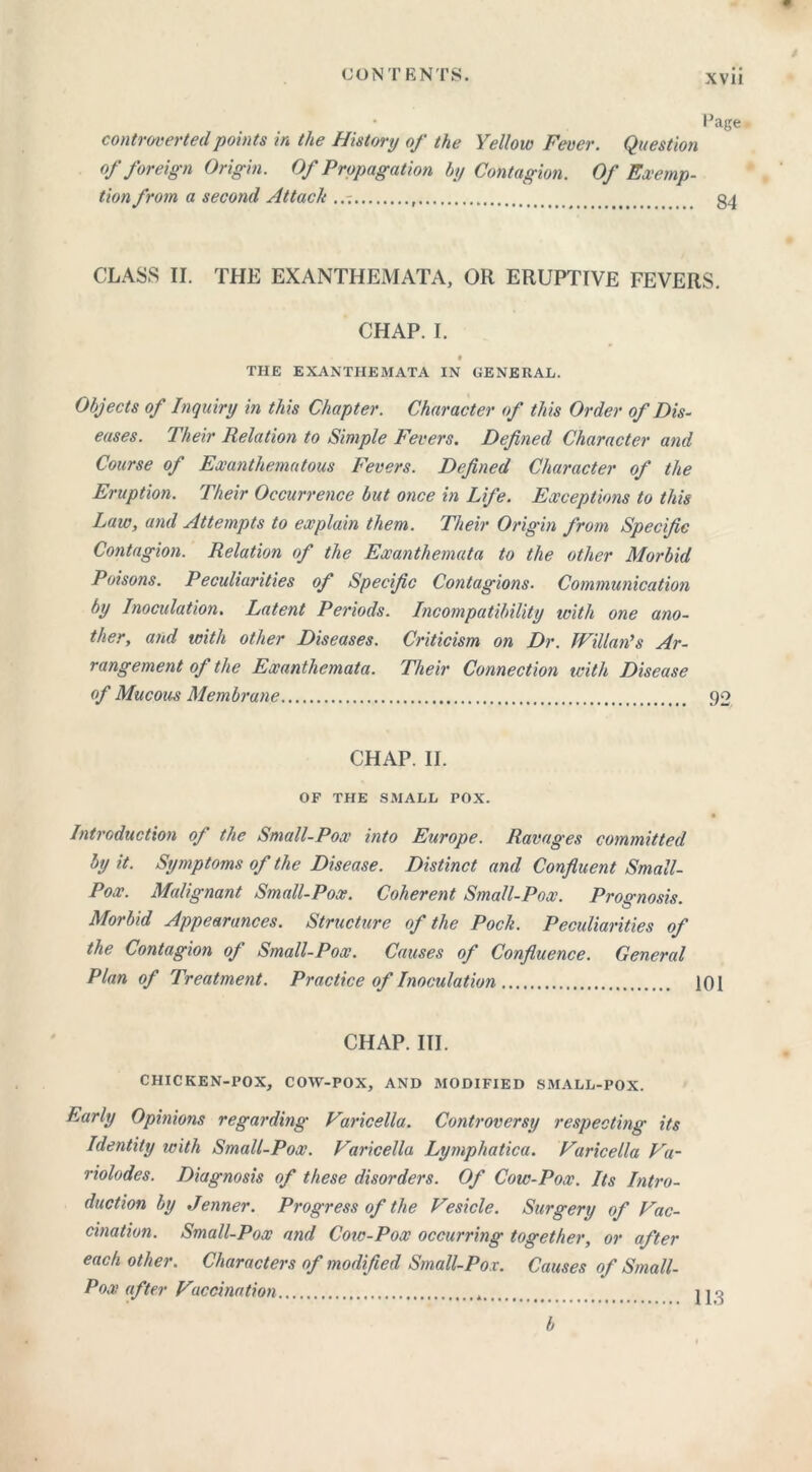 • Page controverted points in the History of the Yellow Fever. Question of foreign Origin. Of Propagation by Contagion. Of Exemp- tion from a second Attach , g4 CLASS II. THE EXANTHEMATA, OR ERUPTIVE FEVERS. CHAP. I. THE EXANTHEMATA IN GENERAL. Objects of Inquiry in this Chapter. Character of this Order of Dis- eases. Their Relation to Simple Fevers. Defined Character and Course of Exanthematous Fevers. Defined Character of the Eruption. Their Occurrence but once in Life. Exceptions to this Law, and Attempts to explain them. Their Origin from Specific Contagion. Relation of the Exanthemata to the other Morbid Poisons. Peculiarities of Specific Contagions. Communication by Inoculation. Latent Periods. Incompatibility with one ano- ther, and with other Diseases. Criticism on Dr. Willan’s Ar- rangement of the Exanthemata. Their Connection with Disease of Mucous Membrane 92 CHAP. II. OF THE SMALL POX. • Introduction of the Small-Pox into Europe. Ravages committed by it. Symptoms of the Disease. Distinct and Confluent Small- Pox. Malignant Small-Pox. Coherent Small-Pox. Prognosis. Morbid Appearances. Structure of the Pocli. Peculiarities of the Contagion of Small-Pox. Causes of Confluence. General Plan of Treatment. Practice of Inoculation 101 CHAP. III. CHICKEN-POX, COW-POX, AND MODIFIED SMALL-POX. Early Opinions regarding Varicella. Controversy respecting its Identity with Small-Pox. Varicella Lymphatica. Varicella Va- riolodes. Diagnosis of these disorders. Of Cow-Pox. Its Intro- duction by Jenner. Progress of the Vesicle. Surgery of Vac- cination. Small-Pox and Cow-Pox occurring together, or after each other. Characters of modified Small-Pox. Causes of Small- Pox after Vaccination jjq b