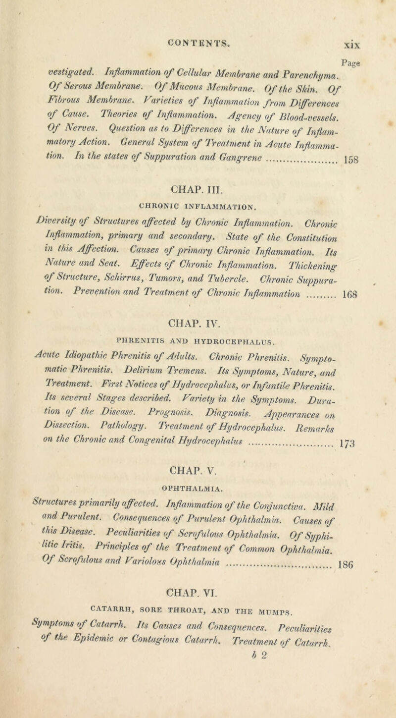 vestigated. Inflammation of Cellular Membrane and Parenchyma. Of Serous Membrane. Of Mucous Membrane. Of the Skin. Of Fib) ous Membrane. J arieties oj Inflammation from Differences of Cause. Theories of Inflammation. Agency of Blood-vessels. Of Nerves. Question as to Differences in the Nature of Inflam- matory Action. General System of Treatment in Acute Inflamma- tion. In the states of Suppuration and Gangrene 158 CHAP. III. CHRONIC INFLAMMATION. Diversity of Structures affected by Chronic Inflammation. Chronic Inflammation, primary and secondary. State of the Constitution in this Affection. Causes oj primary Chronic Inflammation. Its Nature and Seat. Effects of Chronic Inflammation. Thickening of Structure, Schirrus, Tumors, and Tubercle. Chronic Suppura- tion. Prevention and Treatment of Chronic Inflammation 168 CHAP. IV. PIIRENITIS AND HYDROCEPHALUS. Acute Idiopathic Phrenitis of Adults. Chronic Phrenitis. Sympto- matic Phrenitis. Delirium Tremens. Its Symptoms, Nature, and Treatment. First Notices of Hydrocephalus, or Infantile Phrenitis. Its several Stages described. Variety in the Symptoms. Dura- tion of the Disease. Prognosis. Diagnosis. Appearances on Dissection. Pathology. Treatment of Hydrocephalus. Remarks on the Chronic and Congenital Hydrocephalus CHAP. V. OPHTHALMIA. Structures primarily affected. Inflammation of the Conjunctiva. Mild and Purulent. Consequences of Purulent Ophthalmia. Causes of this Disease. Peculiarities of Scrofulous Ophthalmia. Of Syphi- litic Iritis. Principles of the Treatment of Common Ophthalmia. Of Scrofulous and Variolous Ophthalmia CHAP. VI. CATARRH, SORE THROAT, AND THE MUMPS. Symptoms of Catarrh. Its Causes and Consequences. Peculiarities of the Epidemic or Contagious Catarrh. Treatment of Catarrh b 2