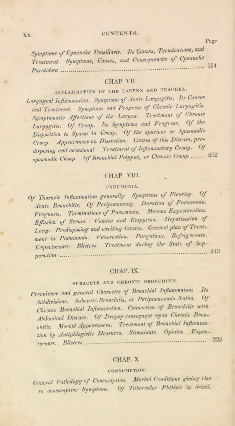 Page Symptoms of Cynanche Tonsillaris. Its Causes, Terminations, and Treatment. Symptoms, Causes, and Consequences of Cynanche Parotides a 194 CHAP. VII. INFLAMMATION OF THE LARYNX AND TRACHEA. Laryngeal Inflammation. Symptoms of Acute Laryngitis. Its Causes and Treatment. Symptoms and Progress of Chronic Laryngitis. Symptomatic Affections of the Larynx. Treatment of Chrome Laryngitis. Of Croup. Its Symptoms and Progress. Of the Disposition to Spasm in Croup. Of the spurious or Spasmodic Croup. Appearances on Dissection. Causes of this Disease, pre- disposing and occasional. Treatment of Inflammatory Croup. Of spasmodic Croup. Of Bronchial Polypus, or Chronic Croup 202 CHAP. VIII. PNEUMONIA. Of Thoracic Inflammation generally. Symptoms of Pleurisy. Of Acute Bronchitis. Of Peripneumony. Duration of Pneumonia. Prognosis. Terminations of Pneumonia. Mucous Expectoration. Effusion of Serum. Comica and Empyema. Hepatization of Lung. Predisposing and exciting Causes. General plan of Treat- ment in Pneumonia. Venesection. Purgatives. Refrigerants. Expectorants. Blisters. Treatment during the State of Sup- puration CHAP. IX. SUBACUTE AND CHRONIC BRONCHITIS. Prevalence and general Character of Bronchial Inflammation. Its Subdivisions. Subacute Bronchitis, or Peripneumonia Notha. Of Chronic Bronchial Inflammation. Connection of Bronchitis mth Abdominal Disease. Of Dropsy consequent upon Chronic Bron- chitis. Morbid Appearances. Treatment of Bronchial Inflamma- tion by Antiphlogistic Measures. Stimulants. Opiates. Expec- torants. Blisters CHAP. X. CONSUMPTION. General Pathology <f Consumption. Morbid Conditions giving rise to consumptive Symptoms. Of Tubercular Phthisis iu detail.
