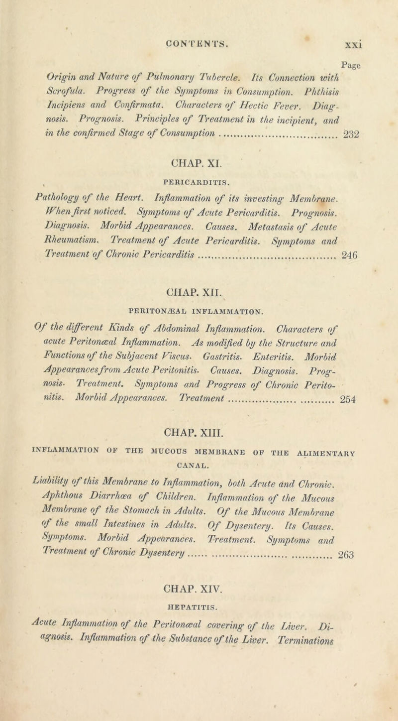 CON I' KNTS. Page Origin and Nature of Pulmonary Tubercle. Its Connection with Scrofula. Progress of the Symptoms in Consumption. Phthisis Incipiens and Confirmata. Characters of Hectic Fever. Diag- nosis. Prognosis. Principles of Treatment in the incipient, and in the confirmed Stage of Consumption 232 CHAP. XI. PERICARDITIS. Pathology of the Heart. Inflammation of its investing Membrane. When first noticed. Symptoms of Acute Pericarditis. Prognosis. Diagnosis. Morbid Appearances. Causes. Metastasis of Acute Rheumatism. Treatment of Acute Pericarditis. Symptoms and Treatment of Chronic Pericarditis 246 CHAP. XII. PERITONEAL INFLAMMATION. Of the different Kinds of Abdominal Inflammation. Characters of acute Peritoneal Inflammation. As modified by the Structure and Functions of the Subjacent Viscus. Gastritis. Enteritis. Morbid Appearances from Acute Peritonitis. Causes. Diagnosis. Prog- nosisTreatment. Symptoms and Progress of Chronic Perito- nitis. Morbid Appearances. Treatment 254 CHAP. XIII. INFLAMMATION OF THE MUCOUS MEMBRANE OF THE ALIMENTARY CANAL. Liability of this Membrane to Inflammation, both Acute and Chronic. Aphthous Diarrhoea of Children. Inflammation of the Mucous Membrane of the Stomach in Adults. Of the Mucous Membrane of the small Intestines in Adults. Of Dysentery. Its Causes. Symptoms. Morbid Appearances. Treatment. Symptoms and. Treatment of Chronic Dysentery 263 CHAP. XIV. HEPATITIS. Acute Inflammation of the Peritoneal covering of the Liver. Di- agnosis. Inflammation of the Substance of the Liver. Terminations