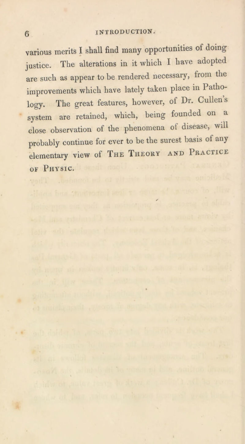 various merits I shall find many opportunities of doing justice. The alterations in it which I have adopted are such as appear to be rendered necessary, from the improvements which have lately taken place in Patho- logy. The great features, however, of Dr. Cullens system are retained, which, being founded on a close observation of the phenomena of disease, will probably continue for ever to be the surest basis of any elementary view of The Theory and Practice of Physic.