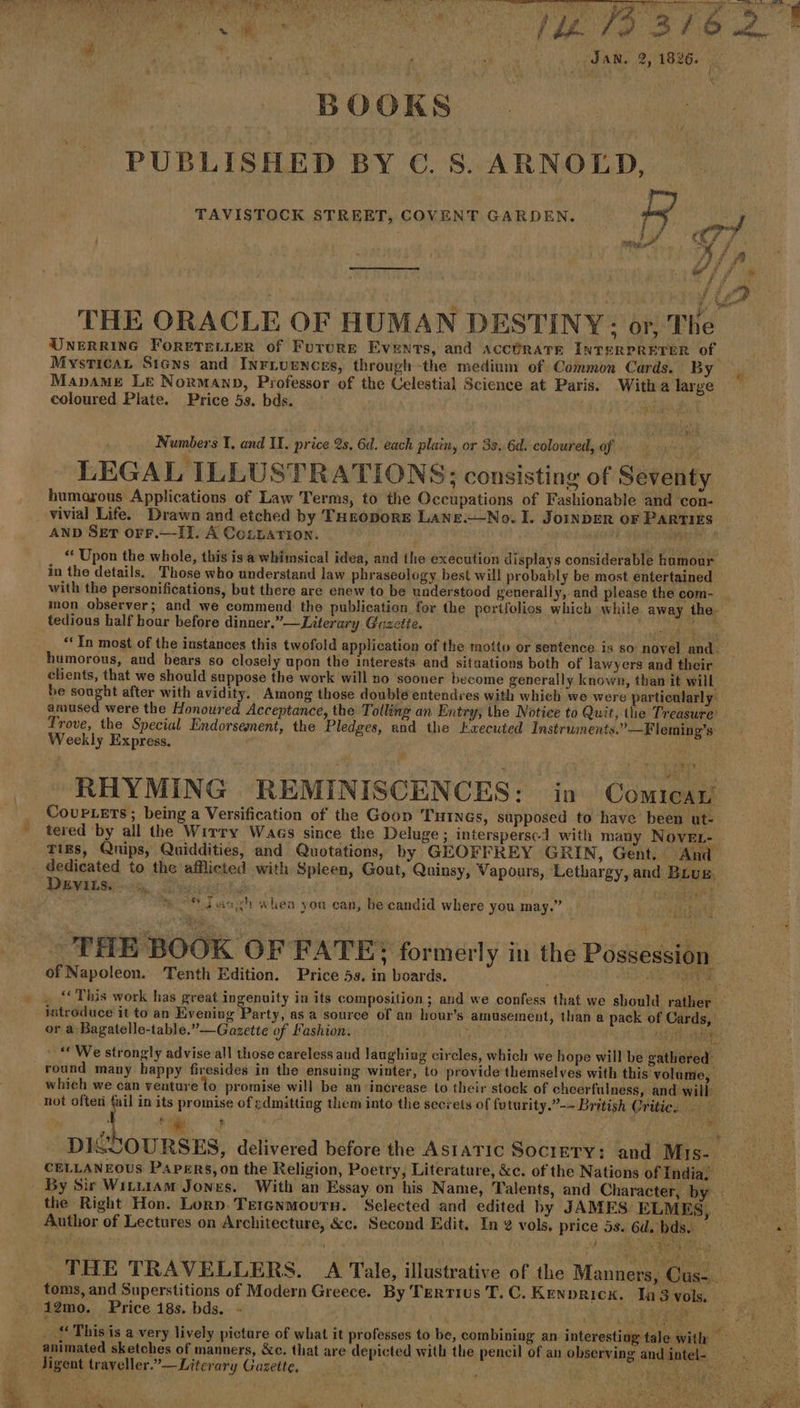 x (i he Re, oath : SAN, 2, 1826. | | BOOKS | PUBLISHED BY €. S. ARNOLD, TAVISTOCK STREET, COVENT GARDEN. ty Bi | 4 TF = SR THE ORACLE OF HUMAN DESTINY: or, The UNERRING FoRETELLER of FUTURE Events, and ACCHRATE INTERPRETER of Mysticat Stens and InFLuenogs, through the medium of Common Cards. By Mapamg LE Norman, Professor of the Celestial Science at Paris. Witha large coloured Plate. Price 5s. bds. ‘: | ES Numbers I. and II. price 2s. 6d. each plain, or 33..6d, coloured, of LEGAL ILLUSTRATIONS; consisting of Seventy humorous Applications of Law Terms, to the Occupations of Fashionable and con- vivial Life. Drawn and etched by THroporE LaNne.—No. I. JOINDER OF PARTIES AND SET OFF.—II. A CozLarion. Rap “ Upon the whole, this isa whimsical idea, and the execution displays considerable hamour in the details. Those who understand law phraseology best will probably be most entertained with the personifications, but there are enew to be understood generally, and please the com- _ ion observer; and we commend the publication for the pertfolios which while away the. tedious half hour before dinner.”—Literary Gazette. ae “In most of the instances this twofold application of the motto or sentence is so novel and. humorous, and bears so closely upon the interests and situations both of lawyers and their clients, that we should suppose the work will no sooner become generally known, than it will be en oh after with avidity. Among those double entendres with which we were particularly amused were the Honoured Acceptance, the Tolling an Entry, the Notice to Quit, the Treasure’ Trove, the Special Endorsement, the Pledges, and the Kxecuted Instruments.” —Fleming’s Weekly Express. Ra BA RHYMING REMINISCENCES: in Comican CourLETS; being a Versification of the Goon Turncs, supposed to have been ut- tered by all the Wirry Wags since the Deluge ; interspersed with many NovEL- Tiss, Qnips, Quiddities, and Quotations, by GEOFFREY GRIN, Gent. And _ dedicated to the afflicted with Spleen, Gout, Quinsy, Vapours, Lethargy, and Brug. DeEviLs. | Es | Be %.% Janyh «hea yon can, be candid where you may.” THE BOOK OF FATE; formerly in the Possession of Napoleon. ‘Tenth Edition. Price 5s. in boards. LS SAT . This work has great ppenelty in its composition ; and we confess that we should rather — introduce it to an Evening Party, as a source of an hour’s amusement, than a pack of Cards or a Bagatelle-table.”—Gazette of Fashion. &gt; Ho “We strongly advise all those careless aud laughing circles, which we hope will be gathered’ round many happy firesides in the ensuing winter, to provide'themselves with this volume, which we can venture to promise will be an increase to their stock of cheerfulness, and will not often fail in its promise of gdmitting them into the secrets of futurity.”-- British Oritie. — ‘ ‘4 ‘a ¢ . og er un an DISCOURSES, delivered before the Asıarıc Sociery: and Mis- CELLANEOUS PAPERS, on the Religion, Poetry, Literature, &amp;c. of the Nations of India, By Sir Wırnıam Jones. With an Essay on his Name, Talents, and Character, by | the Right Hon. Lorn. TEIGNMoUTH. Selected and edited by JAMES ELMES, 5 4 Author of Lectures on Architecture, &amp;c. Second Edit. In 2 vols. price 5s. 6d. bds. — Bren og THE TRAVELLERS. A Tale, illustrative of the Manners, Cus-. toms, and Superstitions of Modern Greece. By Tertius T.C. Kenprick. In 3 vols, 12mo. Price 18s. bds. - Ay LEER This is a very lively pieture of what it professes to be, combining an interesting tale with re animated sketches of manners, &amp;c. that are depicted with the pencil of an observing andintel- Jigent traveller.”-—Literary Gazette, MOEN ish Pd