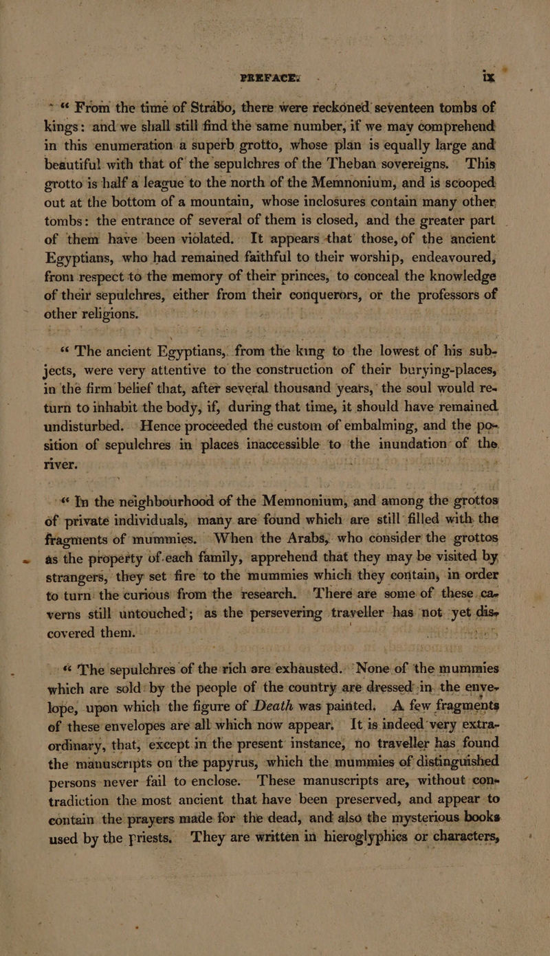 ~-« From the time of Strabo, there were reckoned seventeen tombs of kings: and we shall still find the same number, if we may comprehend: in this enumeration.a superb grotto, whose plan is equally large and beautiful with that of the sepulchres of the Theban sovereigns. This grotto is half a league to the north of the Memnonium, and is scooped out at the bottom of a mountain, whose inclosures contain many other tombs: the entrance of several of them is closed, and the greater part _ of them have been violated. It appears that those, of the ancient Egyptians, who had remained faithful to their worship, endeavoured, from respect to the memory of their princes, to conceal the knowledge of their sepulchres, either from their conquerors, or the professors of = religions. “&lt;The ancient Egyptians, from the king to the lowest of his sub- jects, were very attentive to the construction of their burying-places, in the firm belief that, after several thousand years,’ the soul would re- turn to inhabit the body, if, during that time, it should have remained. undisturbed. - Hence proceeded the custom of embalming, and the po- sition of sepulchres in places inaccessible to the AEG ORE OT of the. river. | ir i | | * In the neighbourhood of the Memnonium, and among the grottos _ of private individuals, many are found which are still filled with: the fragments of mummies. When the Arabs, who consider the grottos as the property of.each family, apprehend that they may be visited by, strangers, they set fire to the mummies which they contain, in order to turn: the curious from the research. Theré are some of these..ca- verns still untouched’; as the la traveller sport ‘not ki ise covered them. i PELE erin :% The ihe ‘of the: eich are exhausted. ‘None. of Abe mummies which are sold’ by the people of the country are dressed’ :in. the enve- lope, upon which the figure of Death was painted, A few fragments of these envelopes are all which now appear, It is indeed: ‘very extra- ordinary, that, except.m the present instance, no traveller has found the manuscripts on the papyrus, which the mummies of distinguished persons never fail to enclose. These manuscripts are, without con- tradiction the most ancient that have been preserved, and appear to contain the prayers made for the dead, and also the mysterious books used by the priests. They are written in bicep hie or characters,