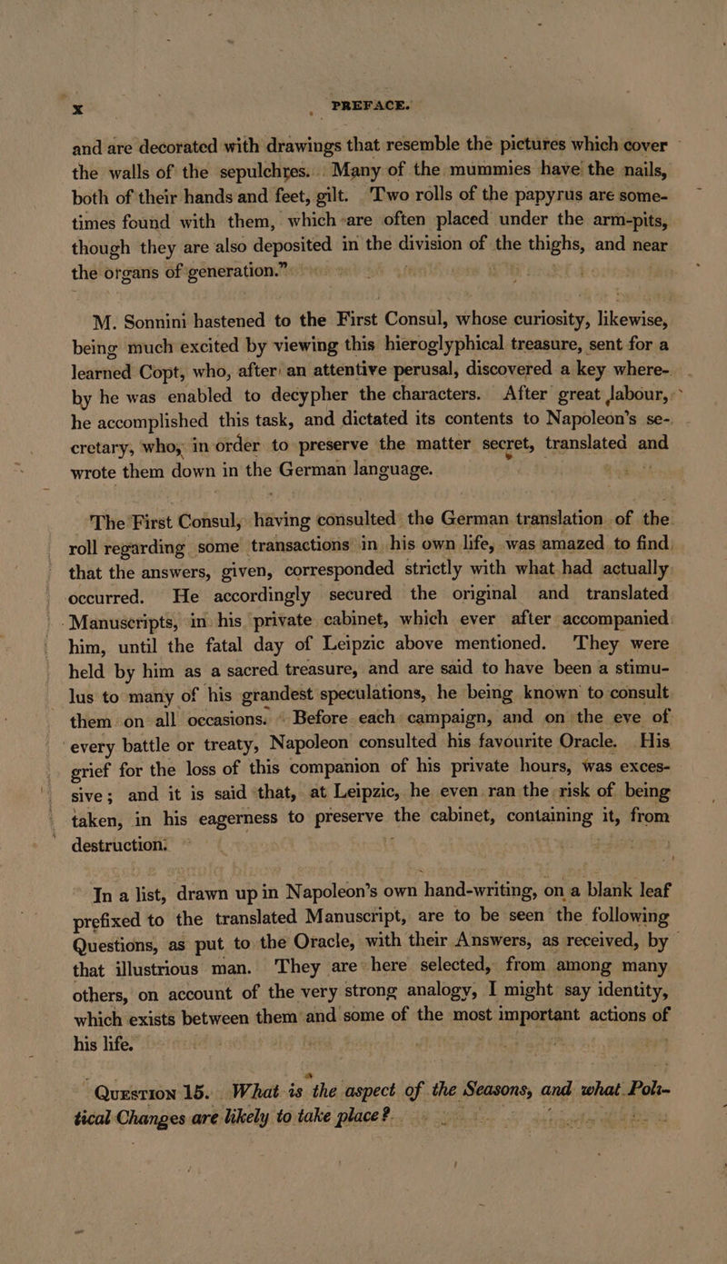 &gt; Se _ PREFACE. and are decorated with drawings that resemble the pictures which ¢ cover the walls of the sepulchres... Many of the mummies have’ the nails, both of their hands and feet, gilt. Two rolls of the papyrus are some- times found with them, which -are often placed under the arm-pits, though they are also deposited in the division of abe thighs, and near the'c organs of‘ rere ie ew. i | M. Sonnini hastened to the First Consul, whose curiosity, likewise, being much excited by viewing this hieroglyphical treasure, sent for a lehnt Copt, who, after’ an attentive perusal, discovered a key where-. by he was enabled to decypher the characters. After great labour,‘ he accomplished this task, and dictated its contents to Napoleon’ S se-. cretary, who, in order to preserve the matter secret, translated and wrote them down in the German language. | The First Consul, having ecrisultads the German translation of. ihe! roll regarding. some transactions’ in, his own life, was‘ amazed. to find. that the answers, given, corresponded strietly with what had actually: occurred. He accordingly secured the original and translated Manuscripts, in: his. ‘private cabinet, which ever after accompanied: him, until the fatal day of Leipzic above mentioned. They were held by him as a sacred treasure, and are said to have been a stimu- lus to many of his ghana speculations, he being known to consult them on all occasions. “ Before.each campaign, and on the eve of “every battle or treaty, Napoleon consulted his favourite Oracle. His grief for the loss of this companion of his private hours, was exces- sive; and it is said ‘that, at Leipzic, he even ran the risk of being taken, in his eagerness to Pe the cabinet, containing i it, from destruction: In a list, drawn up in Napoleon’s own hand-writing, on a blank leaf prefixed to the translated Manuscript, are to be seen re following Questions, as put to the Oracle, with their Answers, as received, by that illustrious man. They are» here selected, from among many others, on account of the very strong analogy, I might say identity, which exists between them and some of the most important actions of his life. QUESTION 15. What-is “the aspect of the See and what. Poh- tical Changes are likely to take place?