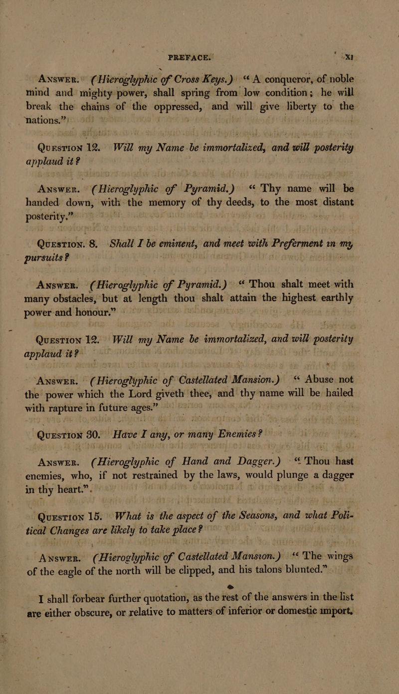 PREFACE. OXI Answer. (Hieroglyphic lof Cross Keys.) “A conqueror, of noble mind and mighty power, shall spring from low condition; he. will break the RER of the Age and will give a to the nations.” | Qurstion 12. Will my Name -be immortalized, and will posterity az it ? | | Answer. 2 BEER ER of espinal ) “ Thy name will be handed down, with the ea of an deeds, to the most distant i | | &gt; Saar) PER 8. Shall I be eminent, vor meet with i Proferment ın my ANSWER. ¢ Hierapl pri of Pyramid.) « Thou shalt meet with many obstacles, ‘but at ie Sha thou sie attain the ian ehe power and horiour.” | OHREN 12. Will IR Name be immortaize, ach coil 1 poster y applaud it? ANSWER. | of bbsdenignee of Castellated titan .) Abuse not the power which the Lord Eee aba and ‚ur name will be hailed with ae in ne oo | at . ” Quzstios 00% Have I any, or te Enemies? Puy ner ( Hieroglyphic of Hed and PDs ) « Thou hast enemies, x if not en By the Sn us prunes a Sl oes in thy heart.” | | Question 15. What is the oiviabe of 1 the Seasons, ti what Poli tical views are likely to take zer EL REN Are ( ae of Castellated Müunsiom: a ss The wings of the eagle of the north will be clipped, and his talons blunted. mas) &amp; I shall forbear further cata tanh as the rest of the answers in ‘the list are either obscure, or relative to matters of inferior or domestic import,