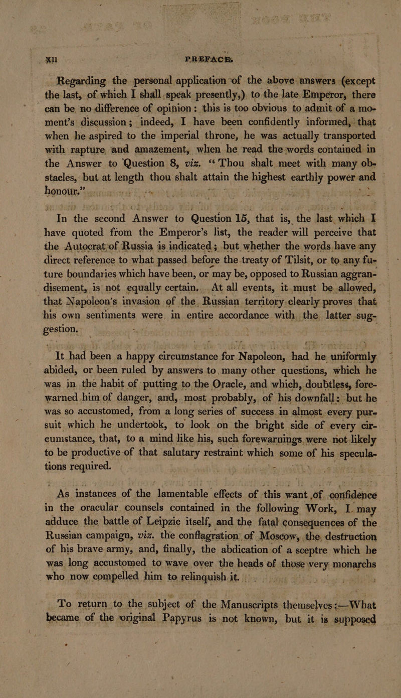 xu PREFACE, | - Regarding the personal application “of the above answers (except the last, of which I shall. ‚speak presently,), to the late Emperor, there can be, no difference of opinion : this is too obvious to admit of a.mo- ment’s discussion ; indeed,. I have been confidently informed, * that when he aspired to the imperial throne, he was actually transported with rapture and amazement, when he read the words contained in the Answer to Question 8, viz. “ Thou shalt Meet with many ob- stacles, but at BEN, thou ish attain a BBE highest earthly sere one | hand are Er 5 In the le Answer to Question 15, that is, the last which I have quoted from the Emperor’s list, the reader will perceive that the Autocrat;of Russia is indicated; but, whether the words have any direct reference to what. passed before the.treaty of Tilsit, or to.any. fu- ture boundaries which have been, or ‘may be, opposed to Russian aggran- disement, is not equally certain... At all events, it must be allowed, “that Napoleon’s invasion of the, Russian territory clearly proves that his own sentiments were, in entire accordance with the latter sug- reheat It had | been a happy circumstance for EP eae ay he nif: abided, or been ruled by answers to. many other questions, which he was in the habit of putting to the Oracle, and which, doubtless, : fore- warned him of danger, and, most probably, of his Keane but he was so accustomed, from a long series of success in almost. every pur- suit which he undertook, to look on the bright side of every cir- cumstance, that, to a mind like his, such forewarnings, were not likely to be productive of that salutary restraint which some aint his PPSBlR- tions BRAIN. RN Ir Br instances of the ee effects of this saat Of. danfidenies in the oracular counsels contained in the following Work, I. may adduce the battle of Leipzic itself, and the fatal consequences of the Russian campaign, viz. the conflagration: of Moscow, ‚the, destruction — of his brave army, and, finally, the abdication of a sceptre which he was long accustomed to wave over the heatls of Abuse) Perri. monarchs - who now compelled him to relinquish it. | | To ee to the ‚subject of the Manuscripts. themselves :— What became of the original Papyrus is not known, but it. is supposed