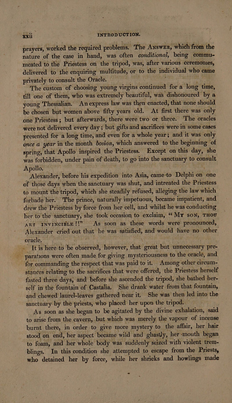 prayers, worked the required problems. The Answer, which from the nature of the case in hand, was often conditional, being commu- nıcated to the Priestess on the tripod, was, after various ceremonies, delivered to the enquiring multitude, or to the (pies who came privately to consult the Oracle. — The custom of choosing young virgins continued for a long time, till one of them, who was extremely beautiful, was dishonoured by a young Thessalian. An express law was them enacted, that none should be chosen but women above fifty years old. At first there was only one ‘Priestess ; but afterwards, there were two or three. The oracles were not delivered every day; but gifts and sacrifices were in some cases presented for a long time, and even for a whole year; and it was only once a year in the month bosion, which answered to the beginning of spring, that Apollo inspired the Priestess. Except on this day, she was forbidden, under pain. of death, to go into the Br to consult Apollo. 7 Alexander, before his expedition inte Asia, came-to Delphi on one of those days when the sanctuary was shut, and intreated the Priestess to mount the tripod, which she steadily refused, alleging the law which © forbade her. ‘The prince, naturally impetuous, became impatient, and drew the Priestess by force from her cell, and whilst he was conducting her to the ‘sanctuary, she took occasion to exclaim, “My son, THOU ART INVINCIBLE!!” As soon as these words were pronounced, Alexander cried out that he was satisfied, and would have no. &gt; other or ade, BT \ | i It is here to be observed, however, that great but unnecessary pre- pee parations were often made for giving mysteriousness to the oracle, and for. commanding the respect that was paid to it. Among other circum- stances ak to the sacrifices that were offered, the Priestess herself fasted three days, and before she ascended the tripod, she bathed her- self in the fountain of Castalia, She drank water from that fountain, and chewed laurel-leaves gathered near it, She was then led into the sanctuary by the priests, who placed her upon the tripod. _ ' As soon as she began to be agitated by the divine exhalation, said to arise from the cavern, .but which was merely the vapour of incense burnt there, in order to give more mystery to the affair, her hair stood on end, her aspect became wild and ghastly, her mouth began to foam, and her whole body was “suddenly seized with violent trem- blings. In this condition she attempted to escape from the Priests, hn. detained her by force, while her shrieks and howlings made