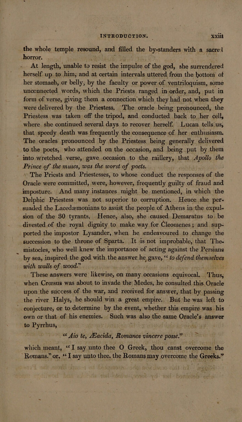 INTRODUCTION. — ‘Xxiit the sche temple resound, and Sled the bysBtanders with a sacre:l horror. .. At length, oe to resist the sek of the god, she listened herself. up. to him; and at certain intervals. uttered from the bottom of her stomaeh, or belly, by the faculty or power of ventriloquism, some uncennected words, which the Priests ranged inorder, and, put in form of verse, giving them a connection which they had not when they were delivered by the Priestess, “The oracle being pronounced, the Priestess was taken off the tripod, and conducted back to her cell, where. she continued several days to recover herself. Lucan tells_us, that, speedy death was frequently the consequence of. her enthusiasm. The oracles pronounced by the Priestess. being generally delivered to the poets, who attended on the occasion, and being put by. them into wretched verse, gave occasion to the raillery, that scsi the Prince of the muses, was the worst of poets. » The Priests and Priestesses, to whose conduct the’ responses of ahie Oracle were committed, were, however, frequently guilty of fraud and Imposture. _ And many instances might be. mentioned, in which the Delphic Priestess was not superior to corruption. .Hence she per- _suaded the Lacedemonians to assist the people of Athens in:the expul- sion of the 30 tyrants. Hence, .also, she caused, Demaratus to. be _divested.of the royal dignity to make way for Cleomenes; and sup- _ ported the impostor Lysander, when he endeavoured. to change the succession to the throne of Sparta. It is not improbable, that The- mistocies, who well knew the importance of acting against the Persians by sea, inspired. the god with, the answer he BAYER, *&lt; to defend: themselves with walls of wood.” 3 ial ua Ä ba . These answers were likewise, on thany occasions leer T his when Croesus was about to invade the) Medes, he consulted. this, Oracle _ upon the success, of the war, and received for answer, that by passing the river Halys, he should win a great empire. But he was left to _. conjecture, or to determine by the event, whether this empire was. his own or that. of his enemies. . Such was also the same Oracle’s answer to Pyrrhus, . | Ye ee, ray € Aio te, Hacida, Feeling vincere posse.” which meant, «] say. unto thee O Greek, thou canst. overcome fhe “Romans.” or, se iE say unto thee, the Romans may overcome the Greeks.” aes Bez