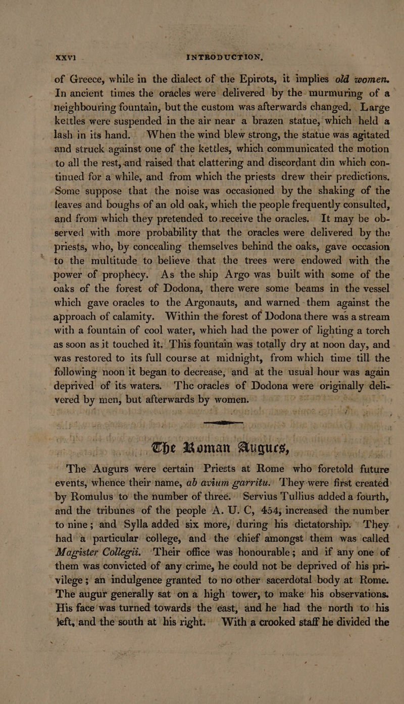 XV. | ‘INTRODUCTION, of Greece, while in the dialect of the Epirots, it implies old women. In ancient times the oracles were delivered by the- murmuring of a neighbouring fountain, but the custom was afterwards changed. _ Large kettles were es in the air near a brazen statue, oe held a lash in its hand. | When the wind blew strong, the statue was agitated and struck against one of the kettles, which communicated the motion to all the rest,-and raised that clattering and discordant din which con- tinued for a while, and from which the priests drew their predictions, Some suppose that the noise was occasioned. by the shaking of the leaves and boughs of an old oak, which the people frequently consulted, and from which they pretended to receive the oracles, It may be ob- served with more probability that the oracles were delivered by the priests, who, by concealing” themselves behind the oaks, gave occasion to the multitude to believe that the trees were endowed with the power of prophecy. As the ship Argo was built with some of the oaks of the forest of Dodona, there were some beams in the vessel which gave oracles to the Argonauts, and warned - them against the approach of calamity. Within the forest of Dodona there was a stream with a fountain of cool water, which had the power of lighting a torch as soon as it touched it. This fountain was totally dry at noon day, and was restored to its full course at midnight, from which time till the following noon it began to decrease, and at the usual hour was again _ deprived of its waters. The oracles of na were BT Be“ vered by men, but sabe mala by Woes Lae, TP REAM. ) * ee LR paws 55 The Boman Argues, rs The RN were certain Priests at Rome who foretold friviive events, whence their name, ab avium garritu. They-were first created by Romulus to the number of three. Servius Tullius added a fourth, and the tribunes of the people A. U. C, 454, increased the number to nine; and Sylla added six more, during his dictatorship: ‘ They. . had’ a particular college, and the ‘chief amongst them was called Magister Collegü. ‘Their office was honourable; and if any one of _ them was convicted of any crime, he could not be deprived of his pri- vilege; an: indulgence granted to no other: sacerdotal body at Rome. The augur generally sat on a high‘ tower, to make’ his observations. His face'was turned towards the ‘east, and he had the north ‘to his Jeft, ‘and the south at ‘his right. With a crooked staff he divided the \
