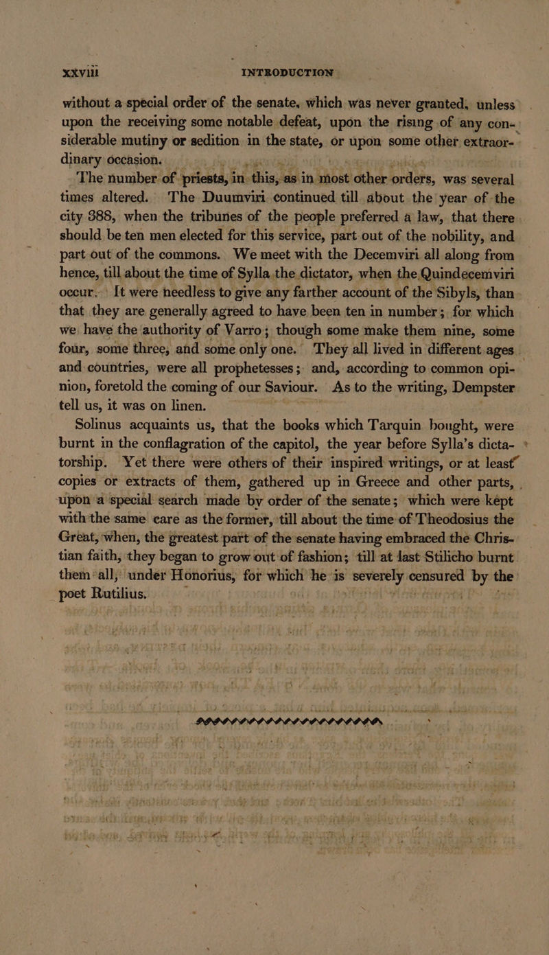 without a special order of the senate, which was never granted. unless upon the receiving some notable defeat, upon the rising ‚of any con- siderable mutiny or sedition in the saan or upon some other extraor- dinary occasion. | The number of. Iren, in: EN -as in most other A was several times altered. The Duumvir continued till about the year of -the city 388, when the tribunes of the people preferred a law, that there. should be ten men elected for this service, part out of the nobility, and part out of the commons. We meet with the Decemviri all along from hence, till about the time of Sylla.the dictator, when the Quindecemviri occur. It were needless to give any farther account of the Sibyls, than that they are generally agreed to have been ten in number; for which we have the authority of Varro; though some make them nine, some four, some three, and some only one. They all lived in different, ages. and countries, were all prophetesses ;; and, according to common opi- nion, foretold the coming of our Saviour. As to the writing, Dempster tell us, it was on linen. Solinus acquaints us, that the books which Tarquin bought, were burnt in the conflagration of the capitol, the year before Sylla’s dicta- * torship. Yet there were others of their inspired writings, or at least” copies or extracts of them, gathered up in Greece and other parts, _ upon a special search made by order of the senate; which were kept with the same care as the former, till about the time of Theodosius the Great, when, the greatest part of the senate having embraced the Chris- tian faith, they began to grow out of fashion; till at last Stilicho burnt them ‘all, under Honorius, Dr Rue he is on En if sal poet Rutilius. | | | i aD 37 mon. 3 I ee ee. &gt; . »