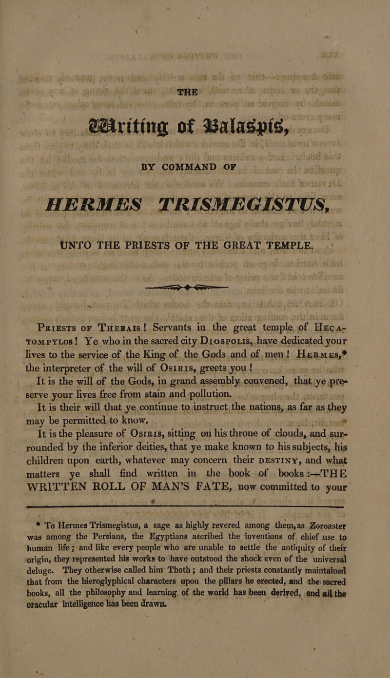 Wiriting of Balaspis, a sn iy at HERMES TRISMEGISTUS, UNTO THE PRIESTS OF THE GREAT TEMPLE, \ ‘ ™ PRiEsTs oF : Taepats! ! Servants in the great Pr of. acai A- tompyios! Ye who in the sacred city Dıosrouis,,have dedicated ‘your lives to the service of the King of the Gods and of. men! Hermes,* ‘the interpreter of the will of Osiris, greets you! .. _It is the will of the Gods, in grand assembly, convened, that. ue pre serve your lives free from stain and -pollution, | It is their will that ye. continue to instruct the es as fe rin as = shes may be permitted. to know. | ‚Hisogift It is the pleasure of Osırıs, sitting on his throne of ‘clouds, and sur- rounded by the inferior deities, that ye make known to his subjects, his children upon earth, whatever may concern their pEsTINy, and what matters ye shall find written in the book of books:—THE WRITTEN ROLL OF MAN’S FATE, now committed to your * fi * To Hermes Trismegistus, a sage as highly revered among them,as Zoroaster was among the Persians, the Egyptians ascribed the inventions of chief use to human life ; and like every people who are unable to settle the antiquity of their origin, they represented his works to ‘have outstood the shock even of the universal deluge. They otherwise called him Thoth ; and their priests constantly maintained that from the hieroglyphical characters upon the pillars he erected, and the sacred books, all the philosophy and learning. of the world has been derived, and ail the oracular intelligence has been drawn.