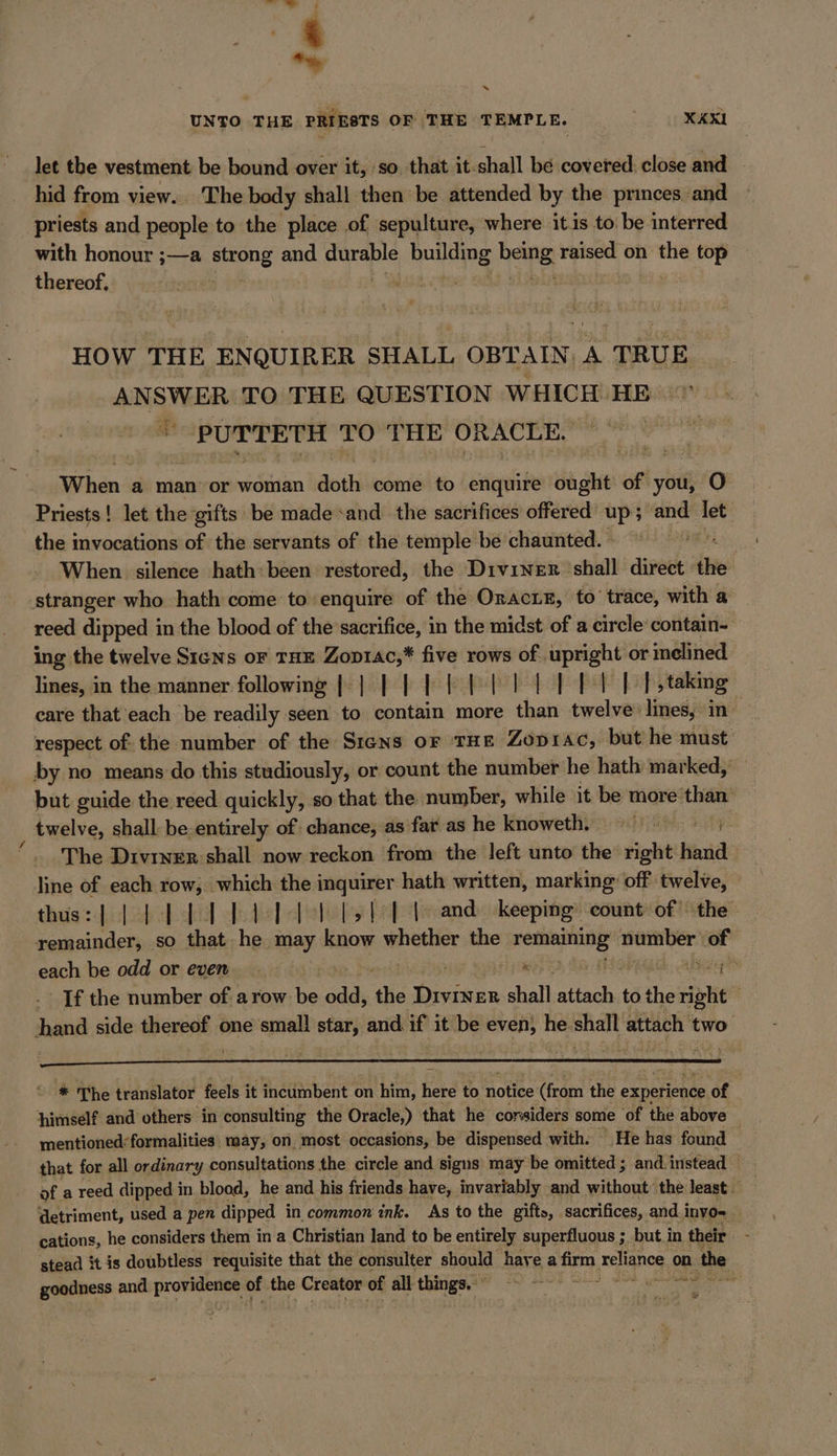 * UNTO THE PRIESTS OF THE TEMPLE. | XAXI let the vestment be bound over it, so that it-shall be covered: close and hid from view. The body shall then be attended by the princes and priests and people to the place of sepulture, where itis to be interred with honour ;—a strong and durable = boleine heine: raised on the top thereof, | | HOW THE ENQUIRER SHALL OBTAIN “A TRUE ANSWER TO THE QUESTION WHICH HE a PUTTETH TO THE ORACLE. e When a man or woman doihis come to enquire ought of you, O Priests ! let the gifts be made sand the sacrifices offered‘ up; are ne the invocations of the servants of the temple be chaunted. © oe When silence hath: been restored, the Diviner shall aivetk: the stranger who hath come to enquire of the OracLe, to’ trace, with a reed dipped in the blood of the sacrifice, in the midst of a circle‘ contain- ing the twelve Sıens or THE Zop14c,* five rows maa ce inclined lines, in the manner following [| | | |} |} } tl tb bib |; taking care that each be readily seen to contain more than twelve: lines, in — respect of the number of the Sıens or THE Zoprac, but he must by no means do this studiously, or count the number he hath marked, but guide the reed quickly, so that the number, while it be more‘ ae twelve, shall: be.entirely of: chance, as far as he knoweth. = The Divıner:shall now reckon from the left unto the right hand line of each row, which the i ae hath written, marking’ off twelve, thus:| | 4 1 bd BI ls td le and keeping count of the remainder, so that he may know whether the en hie of each be odd or even er NR. If the number of. a row Be odd, the Diviner shall en to Abe herigie | hand side thereof one small star, and if it be a he. shall attach t two * The translator feels it incumbent on him, here to ‘notice (ram the experience. of himself and others in consulting the Oracle,) that he corsiders some ‘of the above mentioned*formalities. may, on most occasions, be dispensed with. He has found | that for all ordinary consultations the circle and signs may be omitted; and instead — of a reed dipped i in blood, he and his friends have, invariably and without the least — | ‘detriment, used a pen dipped in common ink. As to the gifts, sacrifices, and.i invo= cations, he considers them in a Christian land to be entirely superfluous ; but i in their stead it is doubtless requisite that the consulter should have a firm reliance on the goodness and pie of the Creator of all things Page ee et wa MR