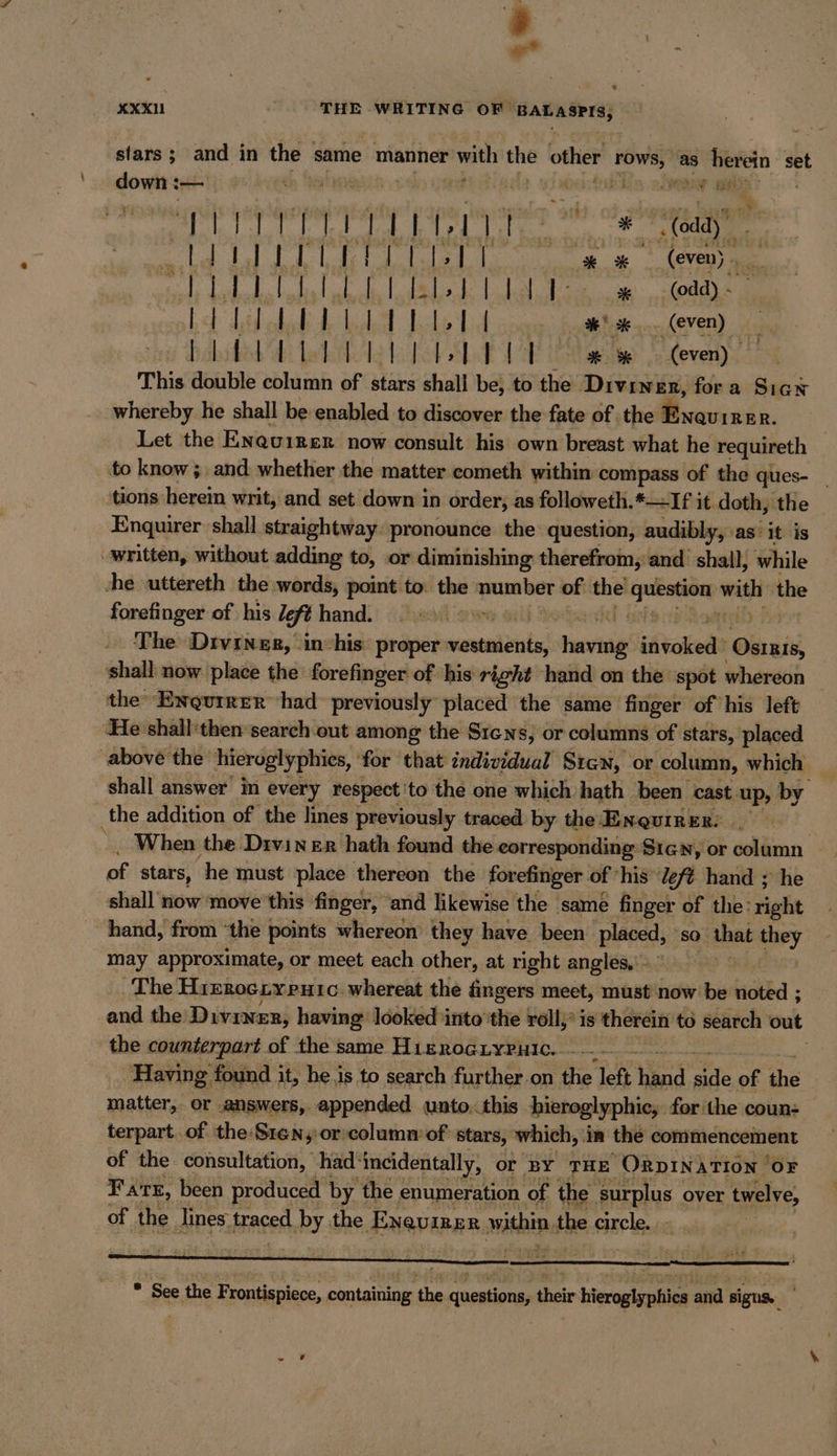 stars ; and in the same manner with ane other ig as herein set down :— ep ‘en ia sy na YIM Ein 2a “&gt;. OTE PPT TER “8 odd)” ag a Fa a Pa Di We em (oven) Be DR PR RD aD a a lua so (odd) - bet Lid club Ae ladetl Lacks Lid some heat bea herens BREITEN RW (even) This double column of stars shall be, to the Diviner, fora Signe whereby he shall be enabled to discover the fate of the Brand. Let the Eneuirer now consult his own breast what he requireth to know; and whether the matter cometh within compass of the ques- _ tions herein writ, and set down in order, as followeth.*—If it doth, the Enquirer shall straightway pronounce the question, audibly, as’ it is ‚written, without adding to, .or diminishing therefrom,'and shall, while she uttereth the words, point to the number of: sa a a the forefinger of his Ze Ft hand. rl | The Divengs, in-his‘ proper vestments, RE iftckede Obi, shall now place the forefinger of his right hand on the spot whereon the‘ Enguirer had previously placed the same finger of his left He shall ‘then search out among the Sıens, or columns of stars, placed above the hieroglyphies, for that individual Stan, or ‚column, which shall answer in every respect to the one which hath been cast. up, by the addition of the lines previously traced by the Enquirer. . | When the Diviner hath found the corresponding Sıcn, or solamn - of stars, he must place thereon the forefinger of his J eft hand ; he shall now ‘move this finger, and likewise the same finger of the: right hand, from the points whereon they have been placed, ‘so &gt; that they may approximate, or meet each other, at right angles, - The Hrerociypuic whereat the fingers meet, must now be noted ; and the Diviner, having looked into'the roll, is therein to search out the counterpart of the same HıEroGLyPpulc. - a Having found it, he.is to search further.on the left tind ats of the matter, or answers, appended unto.this hieroglyphic, for the coun: terpart. .of the:S1en,:or column of stars, which, in the commencement of the consultation, had: ‘incidentally, or ‘BY THE ORDINATION ‘OF Fare, been produced by 1 the enumeration of the ‘surplus over twelve, of the lines. traced by the Exqumne within. the enele. ® See the Frontispiece, containing the questions, their hieroglyphics and sigus.