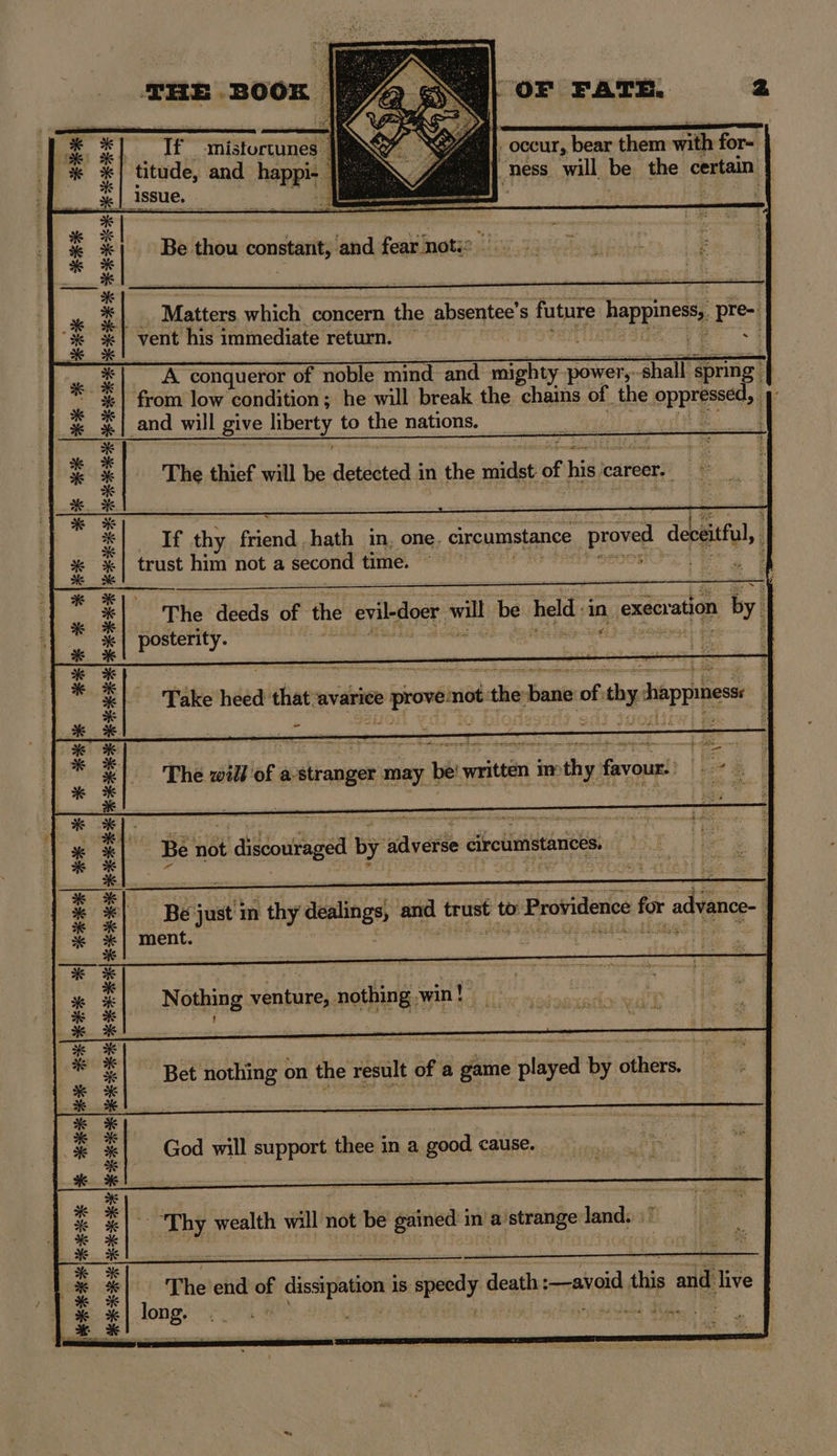 Pe | eee ee ee es | #+* PRR ese lie Nele dk ite x KEKE sR AHA | He AI AI IEE AOR IRE ER ERR RAI RAI | | eerer REIHE ERIK RR IR RIE He HE THE BOOK p OF FATE. 2 Tf fniistortuneea titude, and hae | issue. Bio en El Be. Bike bonsai ‘and fear nots? Matters which concern the absentee’ S futnte happines, pre- “vent his immediate return. A conqueror of noble mind and me power, halt spring | | from low condition ; he will break the chains of_the Opps) and will give liberty to the nations. | Ul The thief will be deiseted in the det of his e career, f If thy Ron hath in, one. circumstance proved deceitful, trust him not a second time. The alas of the evil-doer will be held in ‚execration by posterity. | Take heed that avarice prove not:the-bane of thy happiness: i i Ka he ee A = The will of a'stranger may be' written imthy favour: ee Be just in thy dealings am trust to » Providence f for advance- | | ment. L 4 Bet nothing on the result of ‘a game played by others. God will support thee in a good cause. | DBS wealth a not be gie im a pai ‘eae The ch + isipation is speedy death: :—aveid this add: Ave toner” IM BIER.