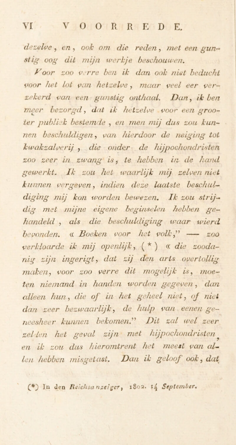 dezalve 5 en , ook orn die reden, met een gun-^ stlg oog dit mijn werkje beschouwen, yoor zoo verre ben ik dan ook niet beducht voor het lot van hetzelve, maar veel eer ver- zekerd van een gunstig onthaal. Dan ,, ik ben meer bezorgd, dat ik hetzelve voor eengroo- ter publiek besteni'ie , en men mij dus zou kun- nen beschuldigen, van hierdoor de neiging tot kwakzalverij , die onder- de hijpochondristen zoo zeer in zwang is, te hebben in de hand gewerkt. Ik zou het waarlijk mij zelven niet kunnen vergeven, Indien deze laatste beschul- diging mij kon worden bewezen. Ik zou strij- dig met mijne eigene beginselen hebben ge- handeld , als die beschuldiging waar wierd bevonden, (( Boeken voor het volk j* zoo verkloarde ik mij op ei dijk, die zooda- nig zijn ingerigl, dat zij den arts overtollig maken, voor zoo verre dit mogelijk is, moe- ten niemand in handen worden gegeven, dan alleen hun, die of in het geheel niet, oj niet dan zeer bezwaarlijk, de hulp van eenen ge- neesheer kunnen bekomen^'' Dit zal wel zeer zei Ie tl het geval zijn met hijpochondristen ^ en ik zon dus hieromtrent het meest van al- len hebben misgetast. Dan ik geloof ook, dat In den I{dcJisan2.eigcr, 1802. Sepiemler.