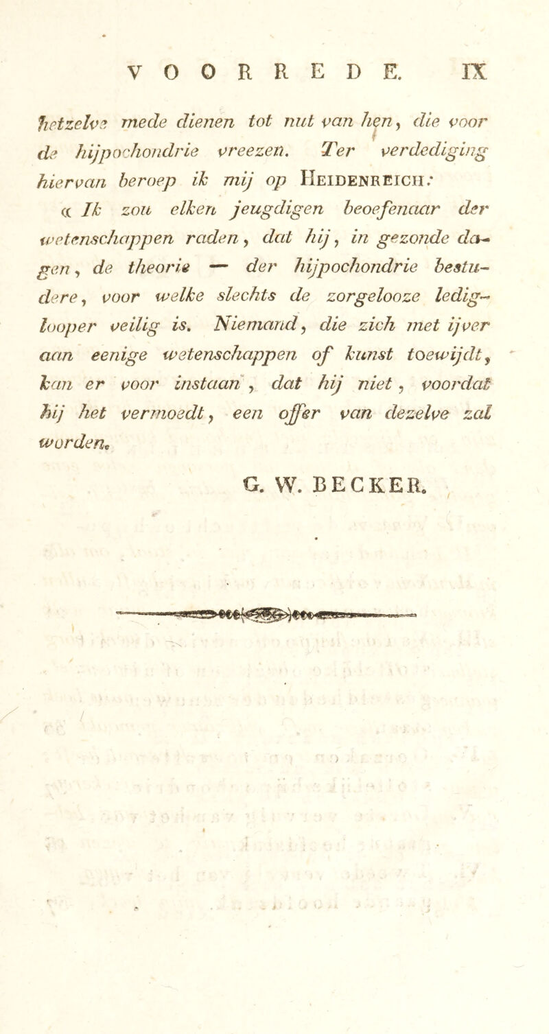 hetzelve! mede dienen tot nut van hen, die voor de hijpochondrie vreezen. Ter verdediging hiervan beroep ik mij op Heidenreiciï.* (( Ik zou eiken jeugdigen beoefenaar der ivetenschappen raden, dat hij, in gezonde da^ gen, de theorie — der hijpochondrie hestu-- dere ^ voor welke slechts de zorgelooze ledig-^ loop er veilig is» Niemand ^ die zich met ijver aan eenige wetenschappen of kunst toewijdt ^ kan er voor instaan y dat hij niet, voordat hij het vermoedt y een offer van dezelve zal wordem G.VV. BECKER. , / )