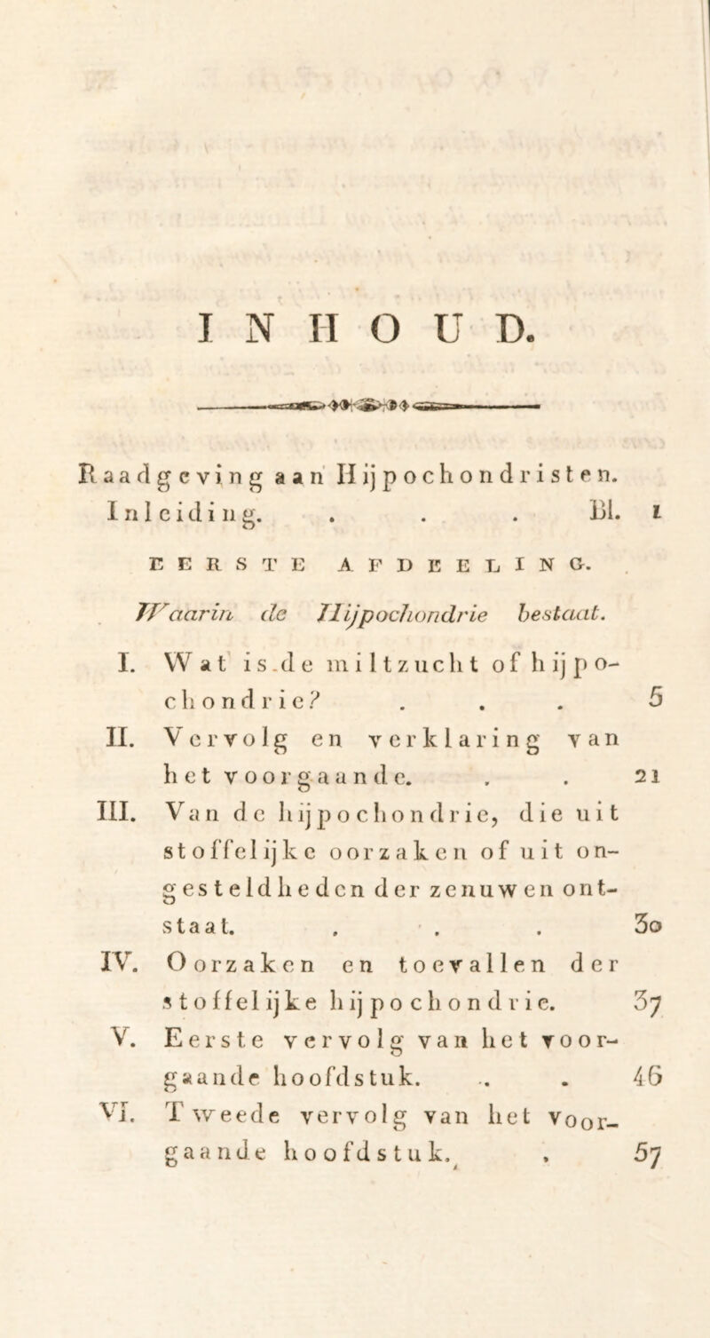 u-jotsa* ^ «'ac'Ti aaflgcving aan H ij pochond risten. Inleiding. . . . BI. i E E R S T E A. F I) E E E I N G. TVaarin de TllJpocJiondrie bestaat. I. Wat’ is.de miltzucht o f h ij p o- c li o n d r i c ? . . . 5 IL Vervolg en verklaring van h e t V o o r g- a a n d e. . . 21 III. Van de h ij p o c h o n d r ie, die uit st o ffe 1 ijk c oorzaken of uit on- gesteldheden der zenuwen ont- staat. . ' . . 3o IV. Oorzaken en toevallen der s t o f f e I ij k e h ij p o c h o n d r i e. 3^ V. Eerste vervolg van het voor- O gaande hoofdstuk. .. . 46 VJ. T we ede vervolg van het voor- gaande h o o fd s tu k.^ . 57