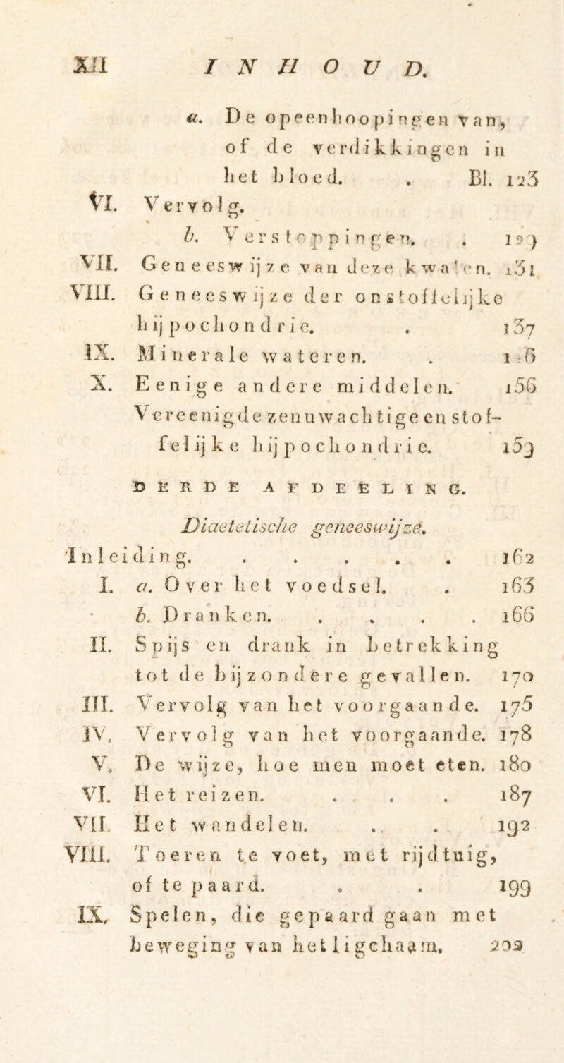 ii, De oppenImopin^en van, of de verdikkingen iii het bloed. . BI. 1'j3 Vl. Vervol g. > ” h. \ o r s t o p p i r» g e n, . i d ) vn. G e n e es w ij 7 e v a u d z e k w a ' <• n. 151 Mll. Geneeswijze der o n s tofiei jj ke bij poclion drie. . jSy IX. M i n c r a 1 e w a t e r c n. . i: G X. E e n i g e andere middelen.' j 5G \ erecnigde zenuwacli tige cn stof- fe 1 ij k e bij p o cli o n d r i e. 15j D E B t) E A F D E E L ï K G. Dkietelische gcneesunjze, inleiding. . . . . . 1G2 I. <7. O V e r li e t V o e d s e I. . 163 Dranken. . . . . i6ö II. Spijs'en drank in betrekking tot de bij z o n de r c gevallen. 170 in. Vervolg van bet voorgaande. 175 iV. Vervolg van bet voorgaande. 178 V. De wijze, boe meu moet eten. 180 VI. Het reizen. . . . 187 Vlf. liet an del en. .. . 192 Vm. Toeren te voet, met rijd tuig, of te p a a r d. . . 199 IX. Spelen, die g e p a a r d g a a n met b e w e g i n g V a n b e t i i g c h a a ni, 203