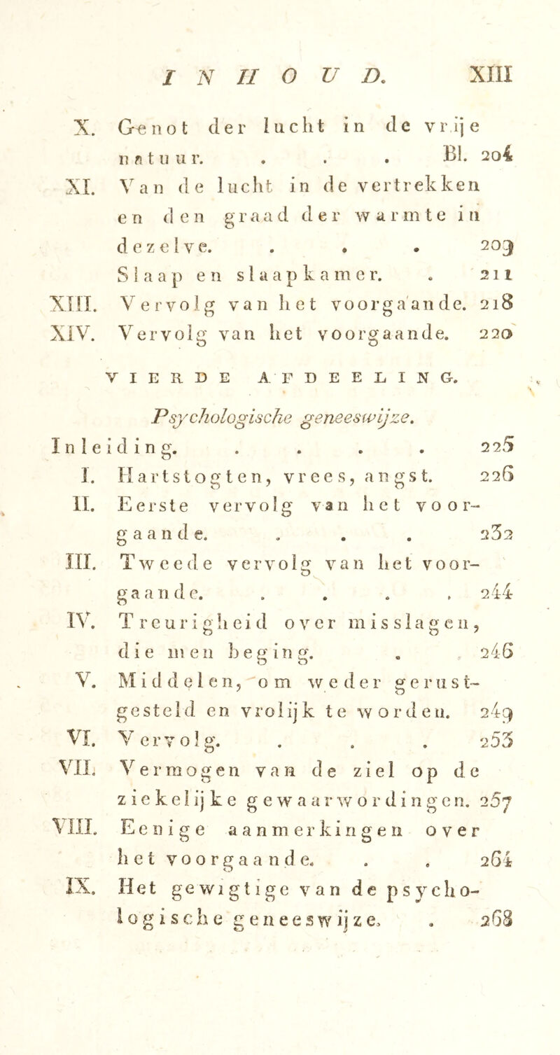 X. G<^iiot der lucht in de vrije n f) 111 u r. . . . Bh 2o4 XI. Van de lucht in de vertrekken e n (] e n g raad de r w a r m t e i ii dezelve. . • . 203 Slaap en slaapkamer. « 211 XTII. Vervolg van het voorgaande. 218 XIV. Vervolg van het voorgaande. 220 VIERDE AFDEEEING. Psychologische geneeswijze. Inleiding. . . . . 225 I. H a r t s t o g t e n, V r e e s, a n g s t. 226 II. Eerste vervolg van het v o o r- g a a n d e. , . . 252 ni. Tweede vervolg van h e t v o o r- gaande. . . . . 244 nh T r c u r i g h e i d over m i s s 1 a g c 11, d ie me 11 h e g i n g. . 246 V. M i d d e I e n 5'' o m weder êj e r 11 s t- gesteld en vrolijk te worden. 24^ VI. Vervolg. . . . 255 Vil. V er mogen van de ziel op de z i e k e 1 ij k e gewaarwordingen. 257 VUL Eenige aanmerkingen over h e t V o o r g a a n d e. . . 264 IX. Het gewigtige van de psycho- iogi sehe geneeswijze. . 268