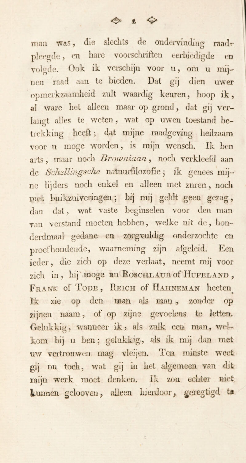 •<S» t mail waS • dlti sleclils de ondciTinJiH«^' raadr ^ o plei'gde, ('Tl hare voorscliriftcn eerbiedigde en volgde. Ook ik versdiijn voor u, om u mij- nen raad aan te bieden. Dat gij dien uwer opmerkzaamheid zult waai'dig keuren, hoop ik, al ware het alleen maar op grond, dat gij ver- laufet alles te weten, wat op uwen toestand be- ti'ckking heeft; dat mijne raadgeving heilzaam voor u moge worden, is mijn wensch. Ik ben arts, maar noeJi Browiiiaari ^ noch verkleefd aan de SchsUlngsche natumfilozofie; ik genees mij- ne lijders noch enkel en alleen met zuren, noch met buikzuiveringen; bij mij geldt geen gezag, dan dat, wat vaste beginselen voor den man van verstand moeten hebben, welke uit de, Jion- derdmaal gedane en zorgvuldig onderzochte en pi’oei'lioudende, waarneming zijn afgeleid. Een ieder, die zich op deze verlaat, neemt mij voor zich in , bij' moge nu Roscuxaüb of Hufeland , Frantc of Tode , Reich of Haiineman hceten • Ik zie op den man ais man , zonder op zijnen naam, of op zijne gevoelens te letten. Gelukkig, wanneer ik > als zulk een man, wel- kom bij u ben; gelukkig, ais ik mij dan met uw vertrouwen mag vlei jen. Ten minste weet gij nu toch, wat gij in bet algemeen van dit nijn werk moet denken. Ik zou echter niet. kunnen gcluoven, alleen liicidoor, geregbgd