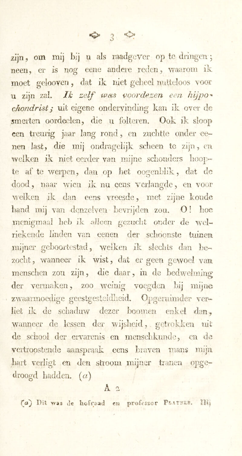 •o» ó «o® zijn, om mij bij u als raadgever op te dringen; neen, er is nog eene andere reden, v/aaroiii ik moet gelooven, dat ik niet geheel nidieloos voor u zijn zal. JJt zelf weis voor de zen een hij po-* chondrist y uit eigene ondervinding kan ik over de smerten oordeelen, die ii folteren. Ook ik sloop een treurig jaar lang rond, en zuclitte onder oe- nen last, die mij ondrageiijk sebeen te zijn, en welken ik niet eerder van mijne schouders hoop.- te af te werpen, dan op het oogenLlik, dat dc dood, naar wien ik nu cciis verlangde, en voor w elken ik dan eens vreesde, met zijne koude hand mij van dcnzelveii bevrijden zou, O! lioe menigmaal heb ik nlicen gezucht ouder de wel- riekende linden van eenen der schoonste tuinen mijner geboortestad, welken ik sleclits dan be- zocht , wanneer ik wist, dat er geen gewoel vam mensciien zou zijn, die daar, in de bedv/elming der veniiaken, zoo W’einig voegden bij mijne zwaïarmoeili^e i^cesteeslehlheid. Örineniimder ver- liet ik de schaduw dezer boomen enkel dan , walmeer de lessen der wijsheid, getrokken uit de school der ervarenis en mcnschkundc, en de vertroostende aanspraak eens braven mans mija hart verligt en den strooni mijner tranen opge- droogd ikadden. (c^) A -2 cn (^oj Du >-va9 tic hefrö-ad proft'ssor