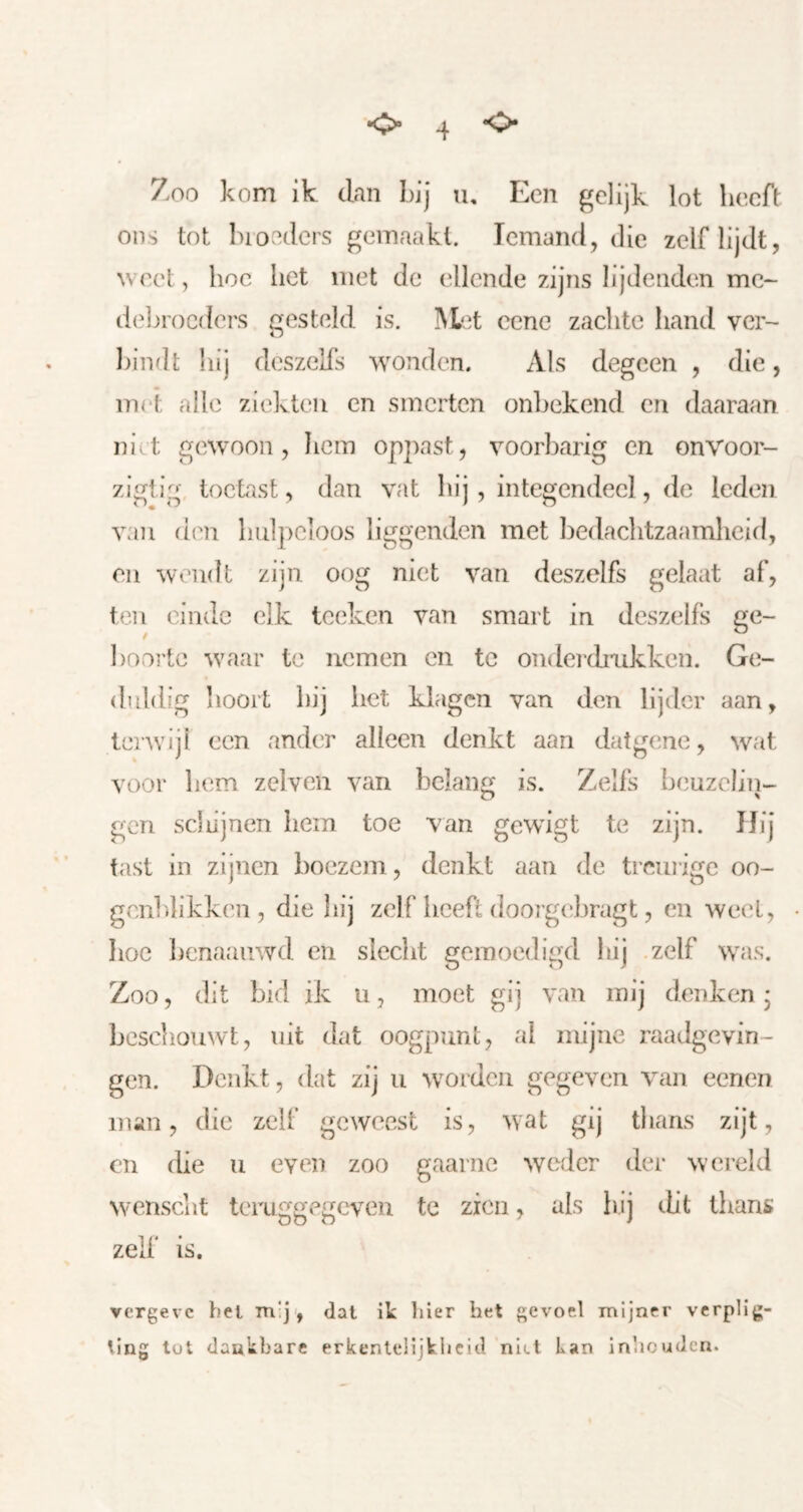 Zoo kom ik dan Lij u. Een gelijk lot heeft: ons tot bloeders gemaakt. Iemand, die zelf lijdt, weet, hoe het met de ellende zijns lijdenden mc- deljrocders gesteld is. ]\Let cene zachte hand ver- bindt hij deszells wonden. Als degcen , die, mei, alle ziekten en smerten onbekend en daaraan niet gewoon, hem oppast, voorbarig en onvoor- ziglig toetast, dan vat hij , integendeel, de leden van den hulpeloos liggenden met bedachtzaamheid, en wendt zijn oog niet van deszelfs gelaat af, ten einde elk tceken van smart in deszelfs ge- booi'tc waar te nemen en te onderchiikken. Ge- duldig hoort hij het klagen van den lijder aan, terwijl een ander alleen denkt aan datgene, wat voor hem zelven van belang is. Zelfs beuzeliii- gen scJlijnen hem toe van gewigt te zijn. Hij tast in zijnen boezem, denkt aan de treurige oo- gcnldikken , die liij zelf hcefl doorgebragt, en weet, hoe benaauwd en slecht gemoedigd hij .zelf was. Zoo, dit bid ik u, moet gij van mij denken * beschouwt, uit dat oogpunt, ai mijne raadgevin- gen. Denkt, dat zij u worden gegeven van eenen man, die zelf geweest is, wat gij thans zijt, en die u even zoo gaarne weder der wereld wenscht teruggegeven te zien, als hij ebt thans zelf is. yergeve bel mij', dal it bier het gevoel mijner vcrplig- ling lot dankbare erkenteüjklicld niet tan inheuden.