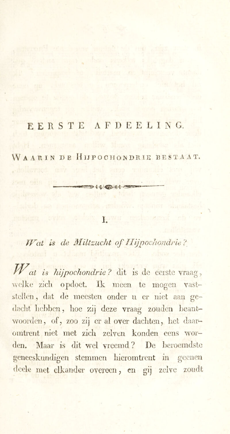 Waarin de Hijpociiondrie bestaat. 1. is de Miltzucht of Jlijpocliondrle ? W. at is hijpockondrie ? dit is de eerste vraas' Avelke zich opdoet. Ik meen te mogen vast'- stellcn, dat de mecsten onder ii er niet aan ge- daclit hc})bcn, hoe zij deze vraag zouden Jjcant- ^voor(len, of^ zoo zij er al over dachten, liet daar- omtrent niet met zich zelven konden cens wor- den. Maar is dit wel vreemd ? De ])eroemdste geneeskundigen stemmen hieromti*ent in geenen dcek met elkander overeen, cii gij zelve zoudt